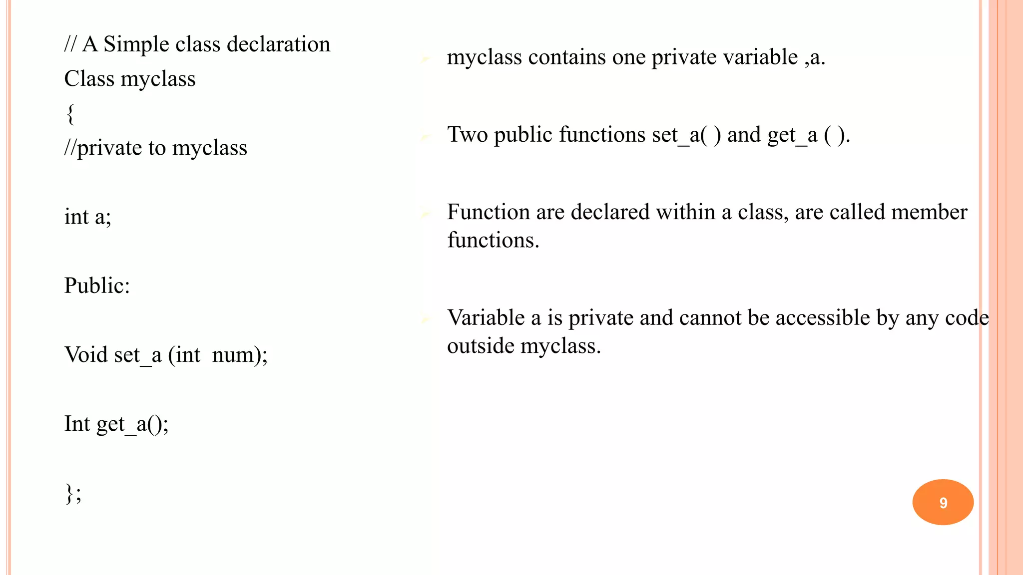 // A Simple class declaration
Class myclass
{
//private to myclass
int a;
Public:
Void set_a (int num);
Int get_a();
};
 myclass contains one private variable ,a.
 Two public functions set_a( ) and get_a ( ).
 Function are declared within a class, are called member
functions.
 Variable a is private and cannot be accessible by any code
outside myclass.
9
 