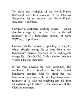 To prove that violation of the Kelvin-Planck
Statement leads to a violation of the Clausius
Statement, let us assume that Kelvin-Planck
statement is incorrect.
Consider a cyclically working device 1, which
absorbs energy Q1 as heat from a thermal
reservoir at TH. Equivalent amount of work
W(W=Q1) is performed.
Consider another device 2 operating as a cycle,
which absorbs energy QL as heat from a low
temperature thermal reservoir at TL and rejects
energy QH (QH=QL+W). Such a device does not
violate Clausius statement.
If the two devices are now combined, the
combined device (enclosed by the dotted
boundary) transfers heat QL from the low
temperature reservoir at TL to a high temperature
reservoir at TH with out receiving any aid from
an external agent, which is the violation of the
Clausius statement.
 