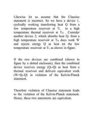 Likewise let us assume that the Clausius
statement is incorrect. So we have a device 1,
cyclically working transferring heat Q from a
low temperature reservoir at TL to a high
temperature thermal reservoir at TH . Consider
another device 2, which absorbs heat Q1 from a
high temperature reservoir at TH does work W
and rejects energy Q as heat tot the low
temperature reservoir at TL as shown in figure.
If the two devices are combined (shown in
figure by a dotted enclosure), then the combined
device receives energy (Q1-Q) as heat from a
thermal reservoir and delivers equivalent work
(W=Q1-Q) in violation of the Kelvin-Planck
statement.
Therefore violation of Clausius statement leads
to the violation of the Kelvin-Planck statement.
Hence, these two statements are equivalent.
 