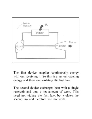 The first device supplies continuously energy
with out receiving it. So this is a system creating
energy and therefore violating the first law.
The second device exchanges heat with a single
reservoir and thus a net amount of work. This
need not violate the first law, but violates the
second law and therefore will not work.
 