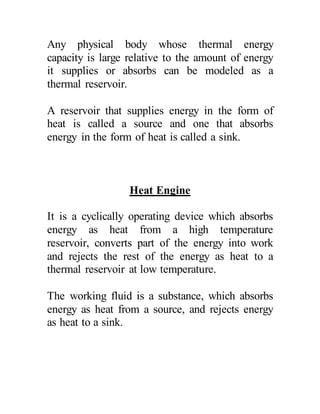 Any physical body whose thermal energy
capacity is large relative to the amount of energy
it supplies or absorbs can be modeled as a
thermal reservoir.
A reservoir that supplies energy in the form of
heat is called a source and one that absorbs
energy in the form of heat is called a sink.
Heat Engine
It is a cyclically operating device which absorbs
energy as heat from a high temperature
reservoir, converts part of the energy into work
and rejects the rest of the energy as heat to a
thermal reservoir at low temperature.
The working fluid is a substance, which absorbs
energy as heat from a source, and rejects energy
as heat to a sink.
 