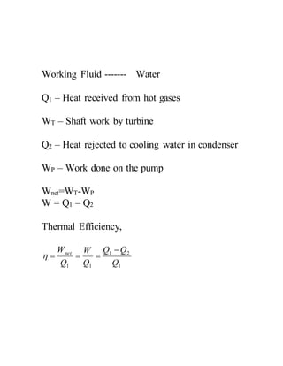 Working Fluid ------- Water
Q1 – Heat received from hot gases
WT – Shaft work by turbine
Q2 – Heat rejected to cooling water in condenser
WP – Work done on the pump
Wnet=WT-WP
W = Q1 – Q2
Thermal Efficiency,
1
21
11 Q
QQ
Q
W
Q
Wnet 

 