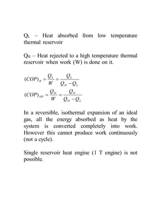 QL – Heat absorbed from low temperature
thermal reservoir
QH – Heat rejected to a high temperature thermal
reservoir when work (W) is done on it.
LH
HH
HP
LH
LL
R
QQ
Q
W
Q
COP
QQ
Q
W
Q
COP




)(
)(
In a reversible, isothermal expansion of an ideal
gas, all the energy absorbed as heat by the
system is converted completely into work.
However this cannot produce work continuously
(not a cycle).
Single reservoir heat engine (1 T engine) is not
possible.
 