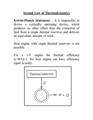 Second Law of Thermodynamics
Kelvin-Planck Statement: - It is impossible to
devise a cyclically operating device, which
produces no other effect than the extraction of
heat from a single thermal reservoir and delivers
an equivalent amount of work.
Heat engine with single thermal reservoir is not
possible.
For a 1-T engine the thermal efficiency
=W/Q=1. No heat engine can have efficiency
equal to unity.
 