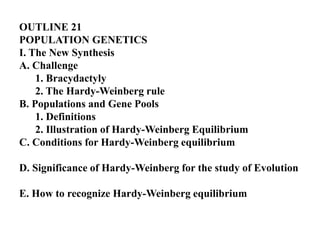 OUTLINE 21
POPULATION GENETICS
I. The New Synthesis
A. Challenge
1. Bracydactyly
2. The Hardy-Weinberg rule
B. Populations and Gene Pools
1. Definitions
2. Illustration of Hardy-Weinberg Equilibrium
C. Conditions for Hardy-Weinberg equilibrium
D. Significance of Hardy-Weinberg for the study of Evolution
E. How to recognize Hardy-Weinberg equilibrium
 
