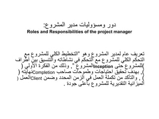 ‫المشروع‬ ‫مدير‬ ‫ومسؤوليات‬ ‫دور‬
:
Roles and Responsibilities of the project manager
‫وهو‬ ‫المشروع‬ ‫لمدير‬ ‫عام‬ ‫تعريف‬
”
‫مع‬ ‫للمشروع‬ ‫الكلي‬ ‫التخطيط‬
‫أطر‬ ‫بين‬ ‫والتنسيق‬ ‫نشاطاته‬ ‫في‬ ‫التحكم‬ ‫مع‬ ‫للمشروع‬ ‫الكلي‬ ‫التحكم‬
‫اف‬
‫المشروع‬
”
,
‫األولي‬ ‫الفكرة‬ ‫من‬ ‫وذلك‬
( Inception )
‫حتى‬ ‫للمشروع‬
‫نهايته‬
( Completion )
,
‫صاحب‬ ‫وطموحات‬ ‫احتياجات‬ ‫تحقيق‬ ‫بهدف‬
‫العمل‬
( Client )
,
‫وضمن‬ ‫المحدد‬ ‫الزمن‬ ‫في‬ ‫العمل‬ ‫تكملة‬ ‫من‬ ‫والتأكد‬
‫جودة‬ ‫بأعلى‬ ‫للمشروع‬ ‫التقديرية‬ ‫الميزانية‬
.
 