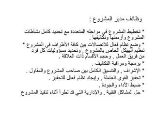 ‫المشروع‬ ‫مدير‬ ‫وظائف‬
:
*
‫نشاطات‬ ‫كامل‬ ‫تحديد‬ ‫مع‬ ‫المتعددة‬ ‫مراحله‬ ‫في‬ ‫المشروع‬ ‫تخطيط‬
‫وتكاليفها‬ ‫وأزمنتها‬ ‫المشروع‬
.
*
‫المشروع‬ ‫في‬ ‫األطراف‬ ‫كافة‬ ‫بين‬ ‫لالتصاالت‬ ‫فعال‬ ‫نظام‬ ‫وضع‬
*
‫بالمشروع‬ ‫الخاص‬ ‫الهيكل‬ ‫تنظيم‬
,
‫فرد‬ ‫كل‬ ‫مسؤوليات‬ ‫وتحديد‬
‫العمل‬ ‫فريق‬ ‫من‬
,
‫العالقة‬ ‫ذات‬ ‫األقسام‬ ‫وحجم‬
.
*
‫التكاليف‬ ‫ومراقبة‬ ‫برمجة‬
.
*
‫اإلشراف‬
,
‫والمقاول‬ ‫المشروع‬ ‫صاحب‬ ‫بين‬ ‫الكامل‬ ‫والتنسيق‬
.
*
‫العاملة‬ ‫القوي‬ ‫تحفيز‬
,
‫للتحفيز‬ ‫فعال‬ ‫نظام‬ ‫وإيجاد‬
.
*
‫والجودة‬ ‫األداء‬ ‫ضبط‬
.
*
‫الفنية‬ ‫المشاكل‬ ‫حل‬
,
‫المشر‬ ‫تنفيذ‬ ‫أثناء‬ ‫تطرأ‬ ‫قد‬ ‫التي‬ ‫واإلدارية‬
‫وع‬
 