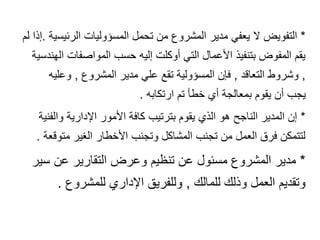 *
‫الرئيسية‬ ‫المسؤوليات‬ ‫تحمل‬ ‫من‬ ‫المشروع‬ ‫مدير‬ ‫يعفي‬ ‫ال‬ ‫التفويض‬
.
‫ل‬ ‫إذا‬
‫م‬
‫الهند‬ ‫المواصفات‬ ‫حسب‬ ‫إليه‬ ‫أوكلت‬ ‫التي‬ ‫األعمال‬ ‫بتنفيذ‬ ‫المفوض‬ ‫يقم‬
‫سية‬
,
‫التعاقد‬ ‫وشروط‬
,
‫المشروع‬ ‫مدير‬ ‫علي‬ ‫تقع‬ ‫المسؤولية‬ ‫فإن‬
,
‫وعليه‬
‫ارتكابه‬ ‫تم‬ ‫خطأ‬ ‫أي‬ ‫بمعالجة‬ ‫يقوم‬ ‫أن‬ ‫يجب‬
.
*
‫والفنية‬ ‫اإلدارية‬ ‫األمور‬ ‫كافة‬ ‫بترتيب‬ ‫يقوم‬ ‫الذي‬ ‫هو‬ ‫الناجح‬ ‫المدير‬ ‫إن‬
‫متوقعة‬ ‫الغير‬ ‫األخطار‬ ‫وتجنب‬ ‫المشاكل‬ ‫تجنب‬ ‫من‬ ‫العمل‬ ‫فرق‬ ‫لتتمكن‬
.
*
‫سير‬ ‫عن‬ ‫التقارير‬ ‫وعرض‬ ‫تنظيم‬ ‫عن‬ ‫مسئول‬ ‫المشروع‬ ‫مدير‬
‫للمالك‬ ‫وذلك‬ ‫العمل‬ ‫وتقديم‬
,
‫للمشروع‬ ‫اإلداري‬ ‫وللفريق‬
.
 