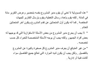 *
‫م‬ ‫التقرير‬ ‫وعرض‬ ‫بتحضير‬ ‫بنفسه‬ ‫المشروع‬ ‫مدير‬ ‫يقوم‬ ‫أن‬ ‫تعني‬ ‫ال‬ ‫المسؤولية‬ ‫هذه‬
‫ائة‬
‫المائة‬ ‫في‬
,
‫للجهات‬ ‫التقارير‬ ‫بإرسال‬ ‫ويقوم‬ ‫التغطية‬ ‫رسائل‬ ‫بإعداد‬ ‫يقوم‬ ‫لكنه‬
‫المختصة‬
,
‫المتحدثين‬ ‫آخر‬ ‫ويكون‬ ‫المشروع‬ ‫تقدم‬ ‫عن‬ ‫المتحدثين‬ ‫أول‬ ‫يكون‬ ‫أنه‬ ‫كما‬
‫للختام‬
.
*
‫له‬ ‫يوجهها‬ ‫قد‬ ‫التي‬ ‫االستفزازية‬ ‫األسئلة‬ ‫بعض‬ ‫من‬ ‫المشروع‬ ‫مدير‬ ‫يحرج‬ ‫أن‬ ‫يجب‬ ‫ال‬
‫حسب‬ ‫كل‬ ‫للخبراء‬ ‫المتخصصة‬ ‫األسئلة‬ ‫يوجه‬ ‫أن‬ ‫يجب‬ ‫ولكنه‬ ‫الجمهور‬ ‫أفراد‬ ‫بعض‬
‫تخصصه‬
.
*
‫المشروع‬ ‫عن‬ ‫وكبيرة‬ ‫صغيرة‬ ‫كل‬ ‫المشروع‬ ‫مدير‬ ‫يعرف‬ ‫أن‬ ‫المتوقع‬ ‫غير‬ ‫من‬
‫بالتفصيل‬
,
‫سو‬ ‫التفاصيل‬ ‫جميع‬ ‫تعالج‬ ‫التي‬ ‫الموارد‬ ‫لديه‬ ‫يكون‬ ‫أن‬ ‫يجب‬ ‫ولكن‬
‫اء‬
‫إدارية‬ ‫أو‬ ‫فنية‬ ‫أكانت‬
.
 