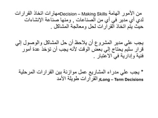 ‫القرارات‬ ‫اتخاذ‬ ‫مهارات‬Decision – Making Skills ‫الهامة‬ ‫األمور‬ ‫من‬
‫الصناعات‬ ‫من‬ ‫أي‬ ‫في‬ ‫مدير‬ ‫أي‬ ‫لدي‬
,
‫اإلنشاءات‬ ‫صناعة‬ ‫ومنها‬
‫المشاكل‬ ‫ومعالجة‬ ‫لحل‬ ‫القرارات‬ ‫اتخاذ‬ ‫يتم‬ ‫حيث‬
.
‫إلي‬ ‫والوصول‬ ‫المشاكل‬ ‫حل‬ ‫أن‬ ‫يالحظ‬ ‫أن‬ ‫المشروع‬ ‫مدير‬ ‫علي‬ ‫يجب‬
‫أمور‬ ‫عدة‬ ‫تؤخذ‬ ‫أن‬ ‫يجب‬ ‫ألنه‬ ‫الوقت‬ ‫بعض‬ ‫إلي‬ ‫يحتاج‬ ‫سليم‬ ‫قرار‬
‫االعتبار‬ ‫في‬ ‫وإدارية‬ ‫فنية‬
.
*
‫المرحلية‬ ‫القرارات‬ ‫بين‬ ‫موازنة‬ ‫عمل‬ ‫المشاريع‬ ‫مدراء‬ ‫علي‬ ‫يجب‬
‫األمد‬ ‫طويلة‬ ‫والقرارات‬Long – Term Decisions
 