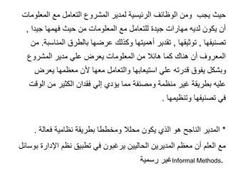 ‫المعلومات‬ ‫مع‬ ‫التعامل‬ ‫المشروع‬ ‫لمدير‬ ‫الرئيسية‬ ‫الوظائف‬ ‫ومن‬ ‫يجب‬ ‫حيث‬
‫جيدا‬ ‫فهمها‬ ‫حيث‬ ‫من‬ ‫المعلومات‬ ‫مع‬ ‫للتعامل‬ ‫جيدة‬ ‫مهارات‬ ‫لديه‬ ‫يكون‬ ‫أن‬
,
‫تصنيفها‬
,
‫توثيقها‬
,
‫المناسبة‬ ‫بالطرق‬ ‫عرضها‬ ‫وكذلك‬ ‫أهميتها‬ ‫تقدير‬
.
‫م‬
‫ن‬
‫المشروع‬ ‫مدير‬ ‫علي‬ ‫يعرض‬ ‫المعلومات‬ ‫من‬ ‫هائال‬ ‫كما‬ ‫هناك‬ ‫أن‬ ‫المعروف‬
‫يعرض‬ ‫معظمها‬ ‫ألن‬ ‫معها‬ ‫والتعامل‬ ‫استيعابها‬ ‫علي‬ ‫قدرته‬ ‫يفوق‬ ‫وبشكل‬
‫الوقت‬ ‫من‬ ‫الكثير‬ ‫فقدان‬ ‫إلي‬ ‫يؤدي‬ ‫مما‬ ‫ومصنفة‬ ‫منظمة‬ ‫غير‬ ‫بطريقة‬ ‫عليه‬
‫وتنظيمها‬ ‫تصنيفها‬ ‫في‬
.
*
‫فعالة‬ ‫نظامية‬ ‫بطريقة‬ ‫ومخططا‬ ‫محلال‬ ‫يكون‬ ‫الذي‬ ‫هو‬ ‫الناجح‬ ‫المدير‬
.
‫بوسائ‬ ‫اإلدارة‬ ‫نظم‬ ‫تطبيق‬ ‫في‬ ‫يرغبون‬ ‫الحاليين‬ ‫المديرين‬ ‫معظم‬ ‫أن‬ ‫العلم‬ ‫مع‬
‫ل‬
‫رسمية‬ ‫غير‬Informal Methods.
 