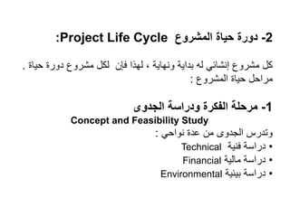 2
-
‫المشروع‬ ‫حياة‬ ‫دورة‬
Project Life Cycle
:
‫حياة‬ ‫دورة‬ ‫مشروع‬ ‫لكل‬ ‫فإن‬ ‫لهذا‬ ، ‫ونهاية‬ ‫بداية‬ ‫له‬ ‫إنشائي‬ ‫مشروع‬ ‫كل‬
.
‫المشروع‬ ‫حياة‬ ‫مراحل‬
:
1
-
‫الجدوى‬ ‫ودراسة‬ ‫الفكرة‬ ‫مرحلة‬
Concept and Feasibility Study
‫نواحي‬ ‫عدة‬ ‫من‬ ‫الجدوى‬ ‫وتدرس‬
:
•
‫فنية‬ ‫دراسة‬
Technical
•
‫مالية‬ ‫دراسة‬
Financial
•
‫بيئية‬ ‫دراسة‬
Environmental
 