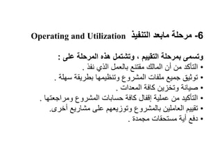 6
-
‫التنفيذ‬ ‫مابعد‬ ‫مرحلة‬
Operating and Utilization
‫على‬ ‫المرحلة‬ ‫هذه‬ ‫وتشتمل‬ ، ‫التقييم‬ ‫بمرحلة‬ ‫وتسمى‬
:
•
‫نفذ‬ ‫الذي‬ ‫بالعمل‬ ‫مقتنع‬ ‫المالك‬ ‫أن‬ ‫من‬ ‫التأكد‬
.
•
‫سهلة‬ ‫بطريقة‬ ‫وتنظيمها‬ ‫المشروع‬ ‫ملفات‬ ‫جميع‬ ‫توثيق‬
.
•
‫المعدات‬ ‫كافة‬ ‫وتخزين‬ ‫صيانة‬
.
•
‫ومراجعتها‬ ‫المشروع‬ ‫حسابات‬ ‫كافة‬ ‫إقفال‬ ‫عملية‬ ‫من‬ ‫التأكيد‬
.
•
‫أخرى‬ ‫مشاريع‬ ‫على‬ ‫وتوزيعهم‬ ‫بالمشروع‬ ‫العاملين‬ ‫تقييم‬
.
•
‫مجمدة‬ ‫مستحقات‬ ‫أية‬ ‫دفع‬
.
 