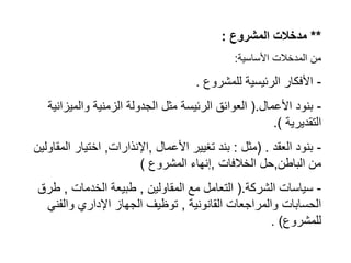 **
‫المشروع‬ ‫مدخالت‬
:
‫األساسية‬ ‫المدخالت‬ ‫من‬
:
-
‫للمشروع‬ ‫الرئيسية‬ ‫األفكار‬
.
-
‫األعمال‬ ‫بنود‬
(.
‫والميزان‬ ‫الزمنية‬ ‫الجدولة‬ ‫مثل‬ ‫الرئيسة‬ ‫العوائق‬
‫ية‬
‫التقديرية‬
.)
-
‫العقد‬ ‫بنود‬
( .
‫مثل‬
:
‫األعمال‬ ‫تغيير‬ ‫بند‬
,
‫اإلنذارات‬
,
‫الم‬ ‫اختيار‬
‫قاولين‬
‫الباطن‬ ‫من‬
,
‫الخالفات‬ ‫حل‬
,
‫المشروع‬ ‫إنهاء‬
)
-
‫الشركة‬ ‫سياسات‬
(.
‫المقاولين‬ ‫مع‬ ‫التعامل‬
,
‫الخدمات‬ ‫طبيعة‬
,
‫طر‬
‫ق‬
‫القانونية‬ ‫والمراجعات‬ ‫الحسابات‬
,
‫والفني‬ ‫اإلداري‬ ‫الجهاز‬ ‫توظيف‬
‫للمشروع‬
. )
 