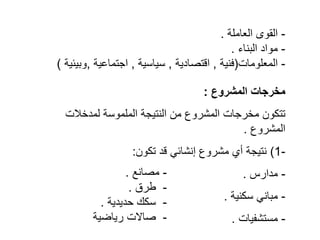 -
‫العاملة‬ ‫القوى‬
.
-
‫البناء‬ ‫مواد‬
.
-
‫المعلومات‬
(
‫فنية‬
,
‫اقتصادية‬
,
‫سياسية‬
,
‫اجتماعية‬
,
‫وبيئية‬
)
‫المشروع‬ ‫مخرجات‬
:
‫لمدخالت‬ ‫الملموسة‬ ‫النتيجة‬ ‫من‬ ‫المشروع‬ ‫مخرجات‬ ‫تتكون‬
‫المشروع‬
.
-
1
(
‫تكون‬ ‫قد‬ ‫إنشائي‬ ‫مشروع‬ ‫أي‬ ‫نتيجة‬
:
-
‫مدارس‬
.
-
‫سكنية‬ ‫مباني‬
.
-
‫مستشفيات‬
.
-
‫مصانع‬
.
-
‫طرق‬
.
-
‫حديدية‬ ‫سكك‬
.
-
‫رياضي‬ ‫صاالت‬
‫ة‬
 