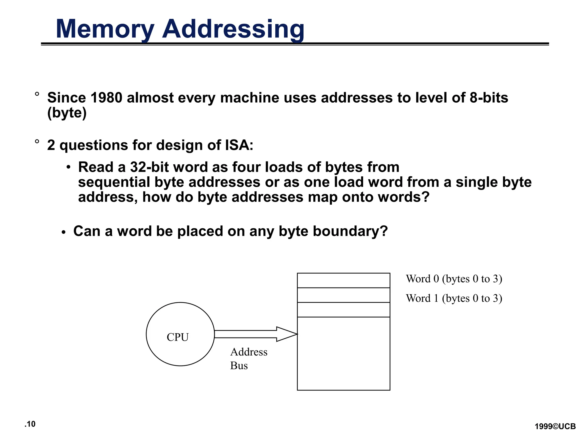.10 1999©UCB
Memory Addressing
° Since 1980 almost every machine uses addresses to level of 8-bits
(byte)
° 2 questions for design of ISA:
• Read a 32-bit word as four loads of bytes from
sequential byte addresses or as one load word from a single byte
address, how do byte addresses map onto words?
• Can a word be placed on any byte boundary?
CPU
Address
Bus
Word 0 (bytes 0 to 3)
Word 1 (bytes 0 to 3)
 