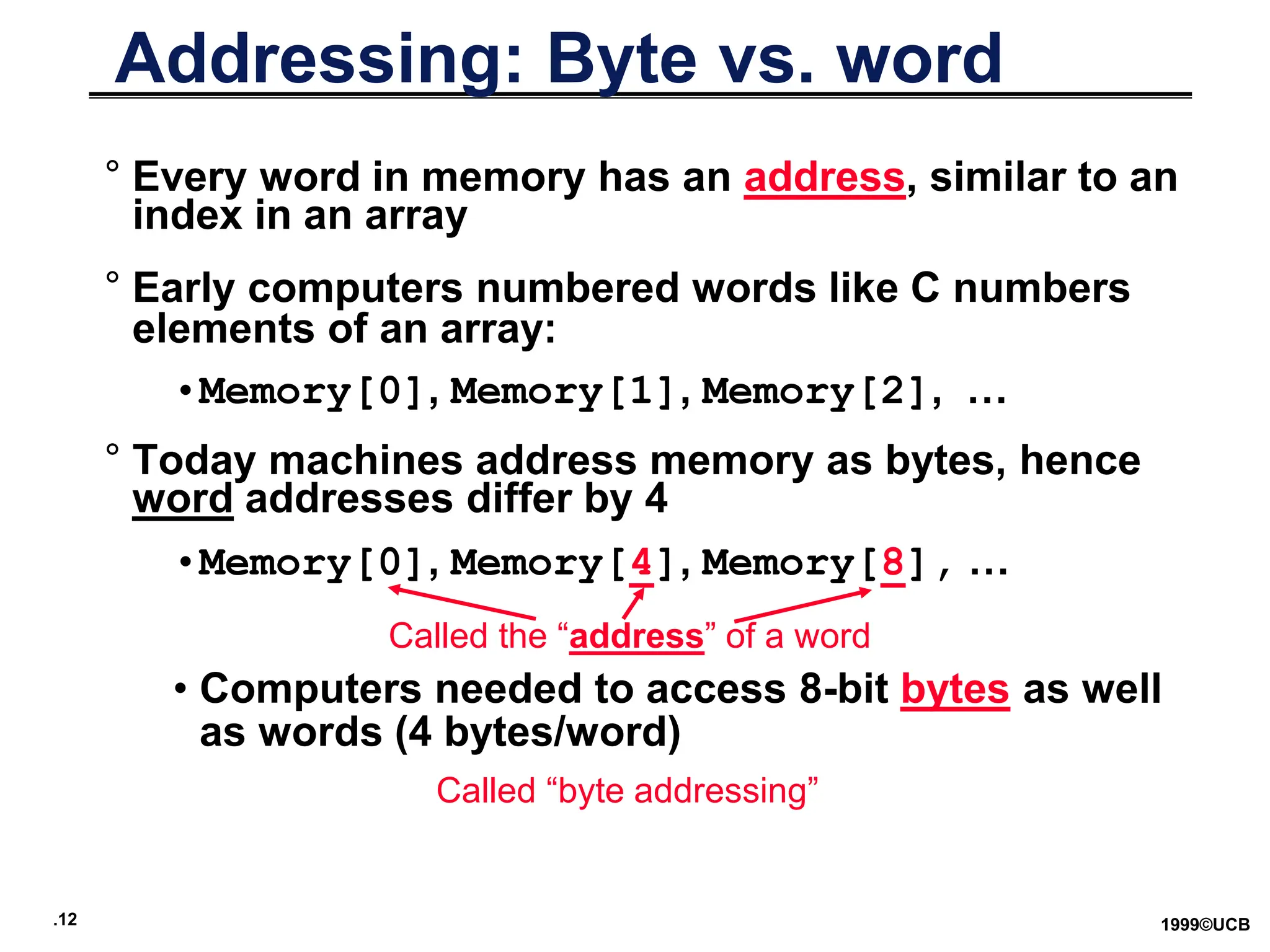 .12 1999©UCB
Addressing: Byte vs. word
° Every word in memory has an address, similar to an
index in an array
° Early computers numbered words like C numbers
elements of an array:
•Memory[0], Memory[1], Memory[2], …
° Today machines address memory as bytes, hence
word addresses differ by 4
•Memory[0], Memory[4], Memory[8], …
• Computers needed to access 8-bit bytes as well
as words (4 bytes/word)
Called the “address” of a word
Called “byte addressing”
 