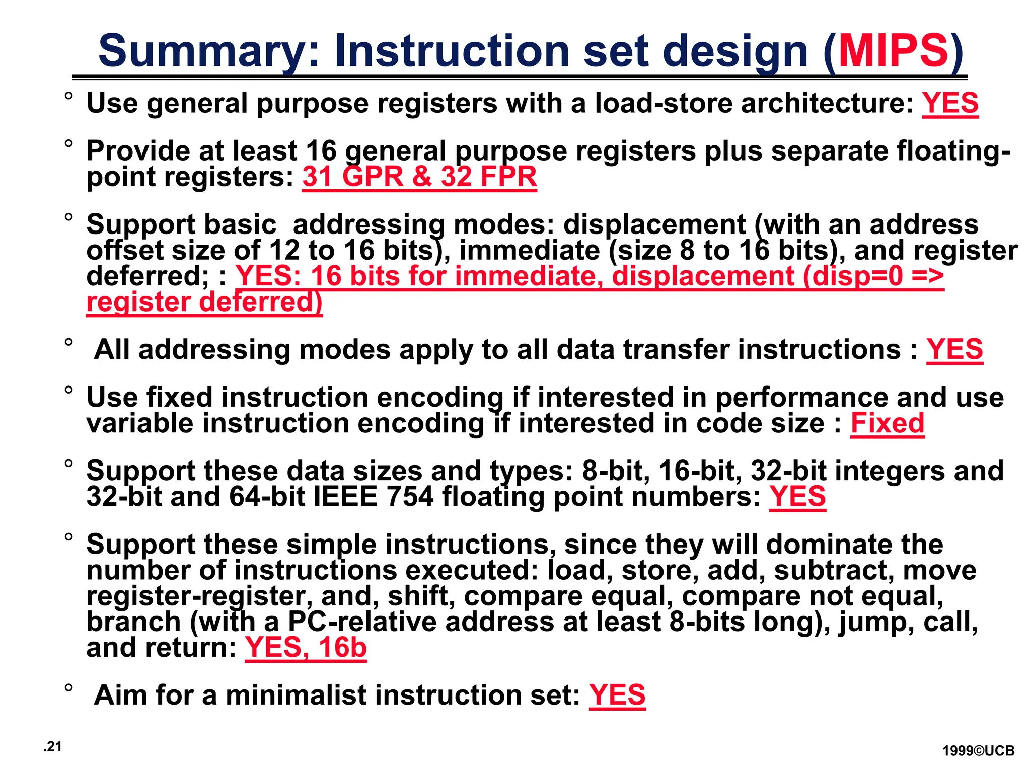 .21 1999©UCB
Summary: Instruction set design (MIPS)
° Use general purpose registers with a load-store architecture: YES
° Provide at least 16 general purpose registers plus separate floating-
point registers: 31 GPR & 32 FPR
° Support basic addressing modes: displacement (with an address
offset size of 12 to 16 bits), immediate (size 8 to 16 bits), and register
deferred; : YES: 16 bits for immediate, displacement (disp=0 =>
register deferred)
° All addressing modes apply to all data transfer instructions : YES
° Use fixed instruction encoding if interested in performance and use
variable instruction encoding if interested in code size : Fixed
° Support these data sizes and types: 8-bit, 16-bit, 32-bit integers and
32-bit and 64-bit IEEE 754 floating point numbers: YES
° Support these simple instructions, since they will dominate the
number of instructions executed: load, store, add, subtract, move
register-register, and, shift, compare equal, compare not equal,
branch (with a PC-relative address at least 8-bits long), jump, call,
and return: YES, 16b
° Aim for a minimalist instruction set: YES
 