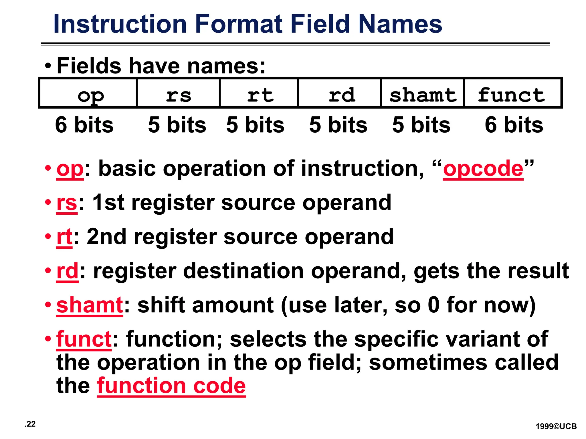 .22 1999©UCB
Instruction Format Field Names
• Fields have names:
• op: basic operation of instruction, “opcode”
• rs: 1st register source operand
• rt: 2nd register source operand
• rd: register destination operand, gets the result
• shamt: shift amount (use later, so 0 for now)
• funct: function; selects the specific variant of
the operation in the op field; sometimes called
the function code
op rs rt rd funct
shamt
6 bits 5 bits 5 bits 5 bits 5 bits 6 bits
 