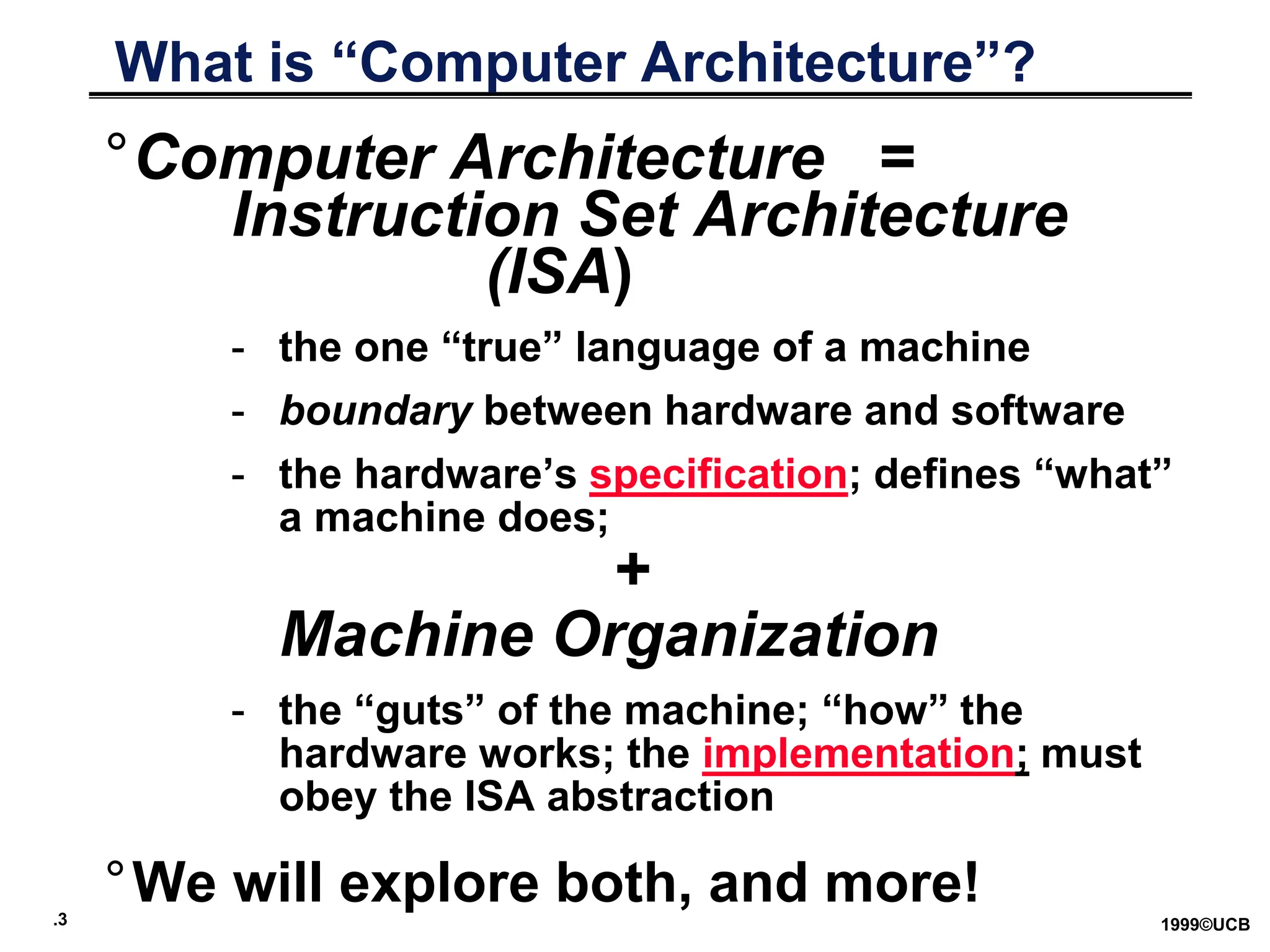 .3 1999©UCB
What is “Computer Architecture”?
°Computer Architecture =
Instruction Set Architecture
(ISA)
- the one “true” language of a machine
- boundary between hardware and software
- the hardware’s specification; defines “what”
a machine does;
+
Machine Organization
- the “guts” of the machine; “how” the
hardware works; the implementation; must
obey the ISA abstraction
°We will explore both, and more!
 