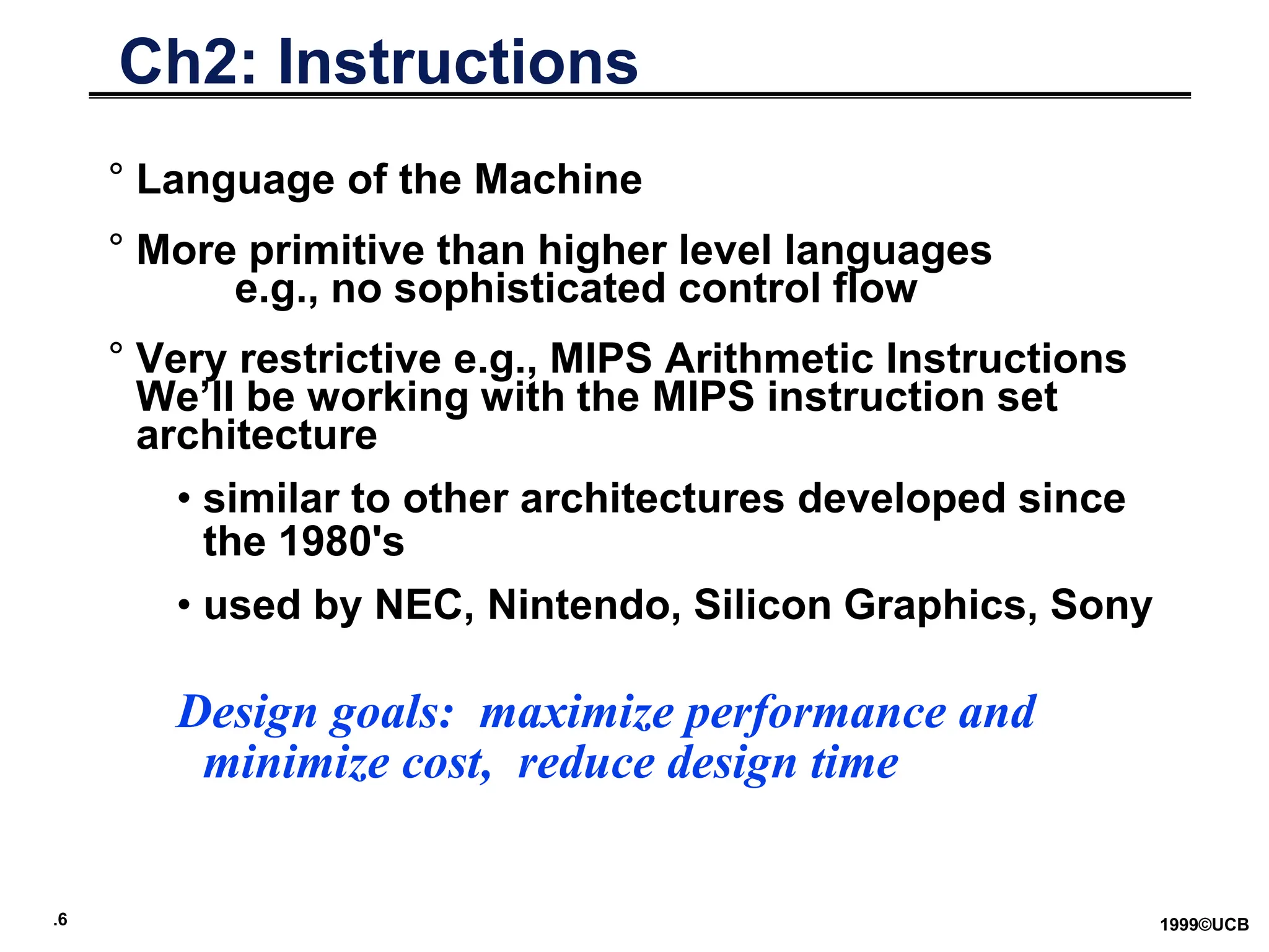 .6 1999©UCB
Ch2: Instructions
° Language of the Machine
° More primitive than higher level languages
e.g., no sophisticated control flow
° Very restrictive e.g., MIPS Arithmetic Instructions
We’ll be working with the MIPS instruction set
architecture
• similar to other architectures developed since
the 1980's
• used by NEC, Nintendo, Silicon Graphics, Sony
Design goals: maximize performance and
minimize cost, reduce design time
 