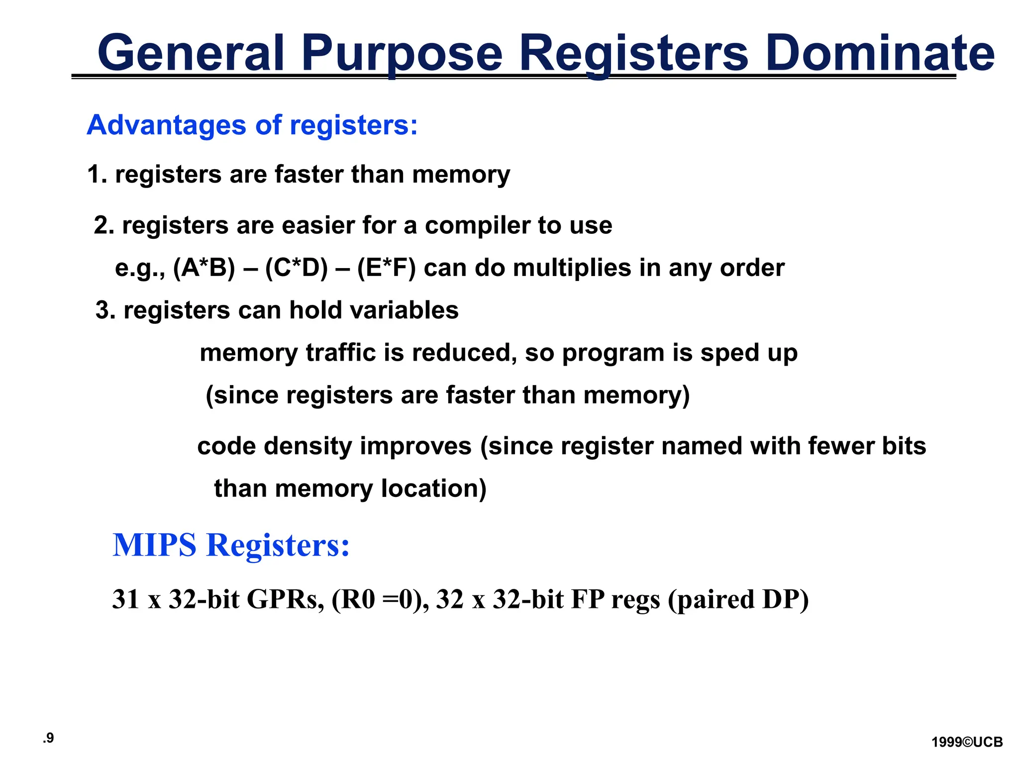 .9 1999©UCB
General Purpose Registers Dominate
Advantages of registers:
1. registers are faster than memory
2. registers are easier for a compiler to use
e.g., (A*B) – (C*D) – (E*F) can do multiplies in any order
3. registers can hold variables
memory traffic is reduced, so program is sped up
(since registers are faster than memory)
code density improves (since register named with fewer bits
than memory location)
MIPS Registers:
31 x 32-bit GPRs, (R0 =0), 32 x 32-bit FP regs (paired DP)
 