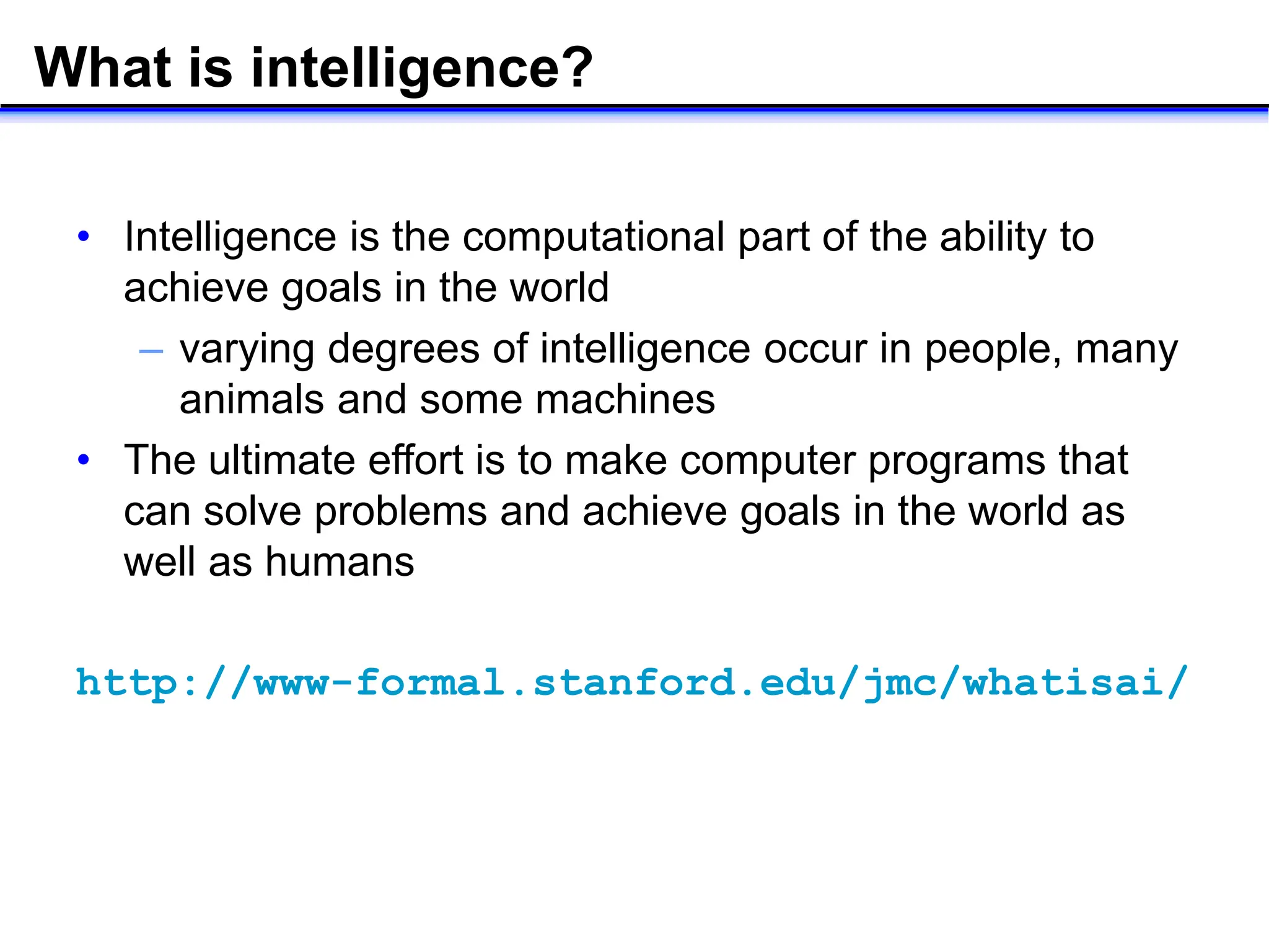 What is intelligence?
• Intelligence is the computational part of the ability to
achieve goals in the world
– varying degrees of intelligence occur in people, many
animals and some machines
• The ultimate effort is to make computer programs that
can solve problems and achieve goals in the world as
well as humans
http://www-formal.stanford.edu/jmc/whatisai/
 