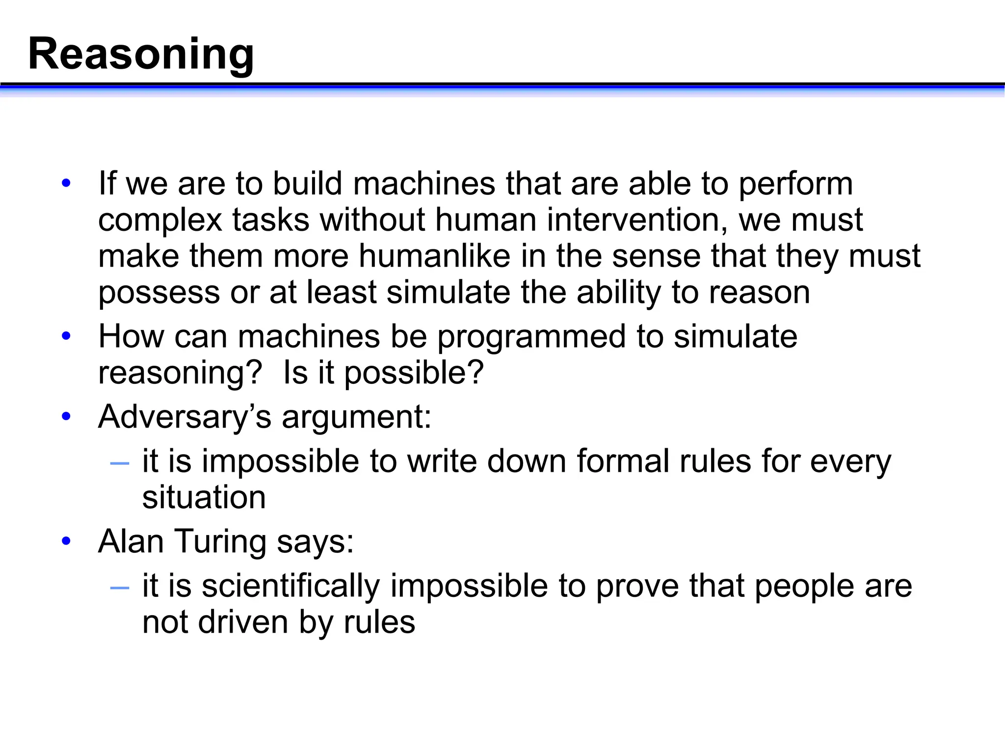Reasoning
• If we are to build machines that are able to perform
complex tasks without human intervention, we must
make them more humanlike in the sense that they must
possess or at least simulate the ability to reason
• How can machines be programmed to simulate
reasoning? Is it possible?
• Adversary’s argument:
– it is impossible to write down formal rules for every
situation
• Alan Turing says:
– it is scientifically impossible to prove that people are
not driven by rules
 