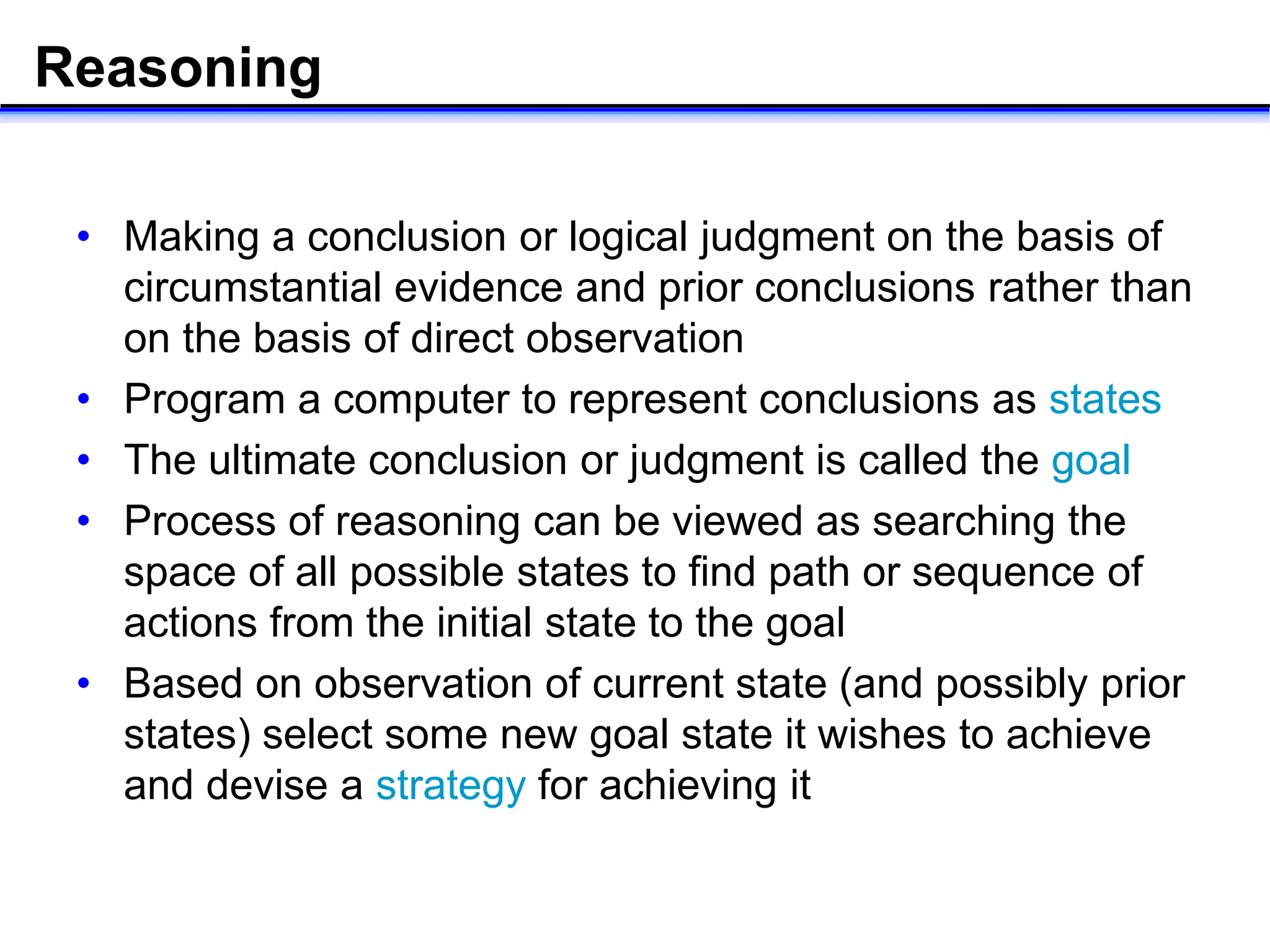 Reasoning
• Making a conclusion or logical judgment on the basis of
circumstantial evidence and prior conclusions rather than
on the basis of direct observation
• Program a computer to represent conclusions as states
• The ultimate conclusion or judgment is called the goal
• Process of reasoning can be viewed as searching the
space of all possible states to find path or sequence of
actions from the initial state to the goal
• Based on observation of current state (and possibly prior
states) select some new goal state it wishes to achieve
and devise a strategy for achieving it
 