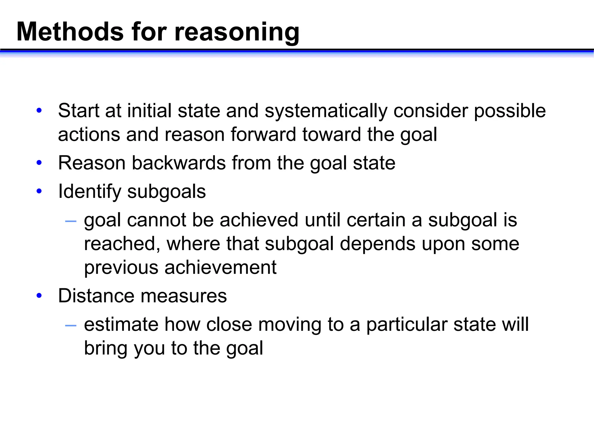 Methods for reasoning
• Start at initial state and systematically consider possible
actions and reason forward toward the goal
• Reason backwards from the goal state
• Identify subgoals
– goal cannot be achieved until certain a subgoal is
reached, where that subgoal depends upon some
previous achievement
• Distance measures
– estimate how close moving to a particular state will
bring you to the goal
 