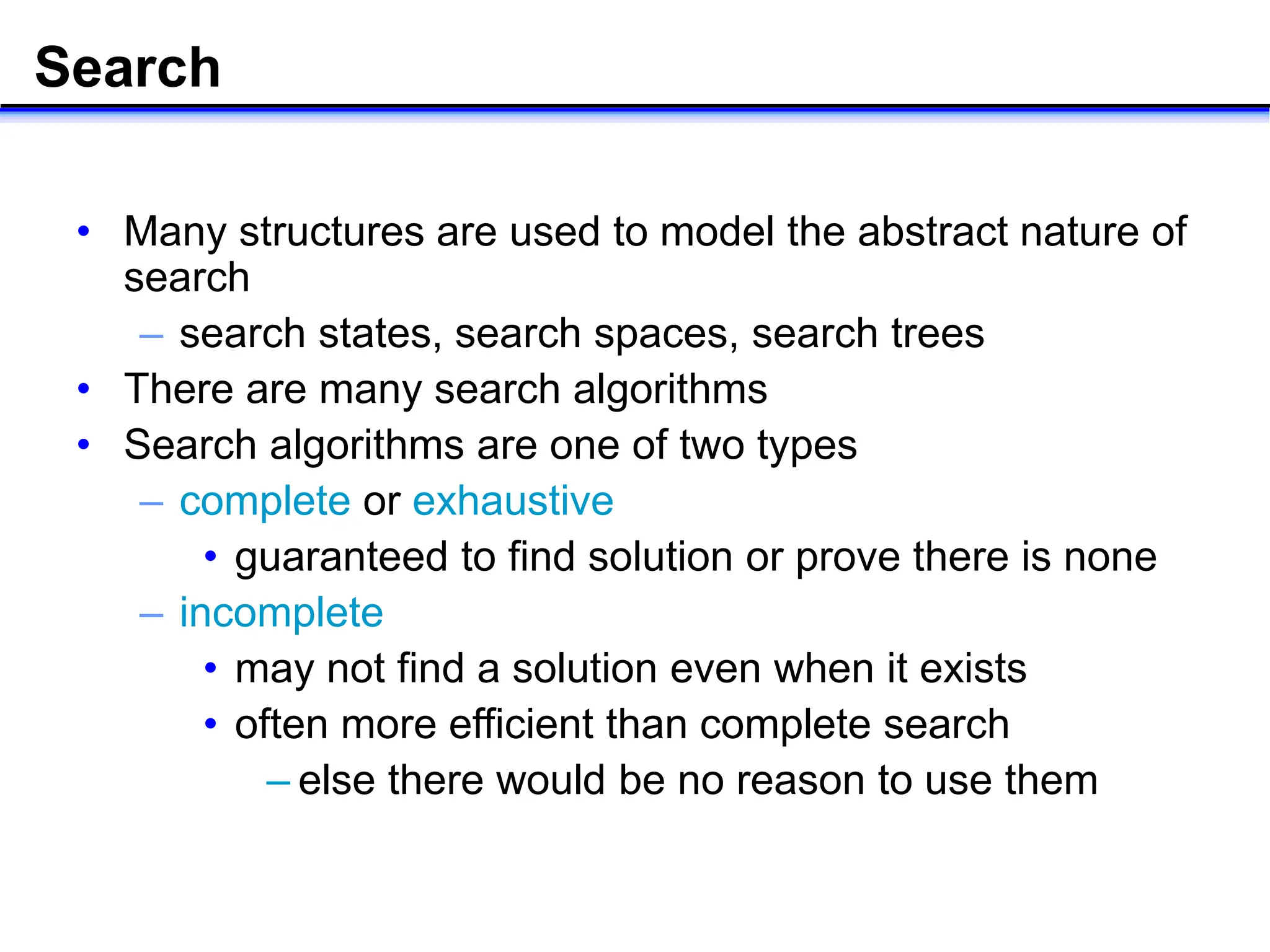 Search
• Many structures are used to model the abstract nature of
search
– search states, search spaces, search trees
• There are many search algorithms
• Search algorithms are one of two types
– complete or exhaustive
• guaranteed to find solution or prove there is none
– incomplete
• may not find a solution even when it exists
• often more efficient than complete search
– else there would be no reason to use them
 