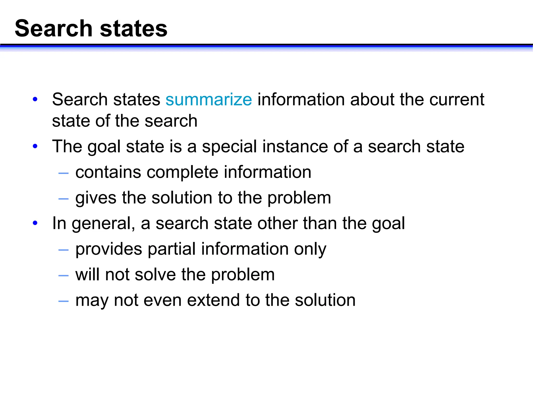 Search states
• Search states summarize information about the current
state of the search
• The goal state is a special instance of a search state
– contains complete information
– gives the solution to the problem
• In general, a search state other than the goal
– provides partial information only
– will not solve the problem
– may not even extend to the solution
 