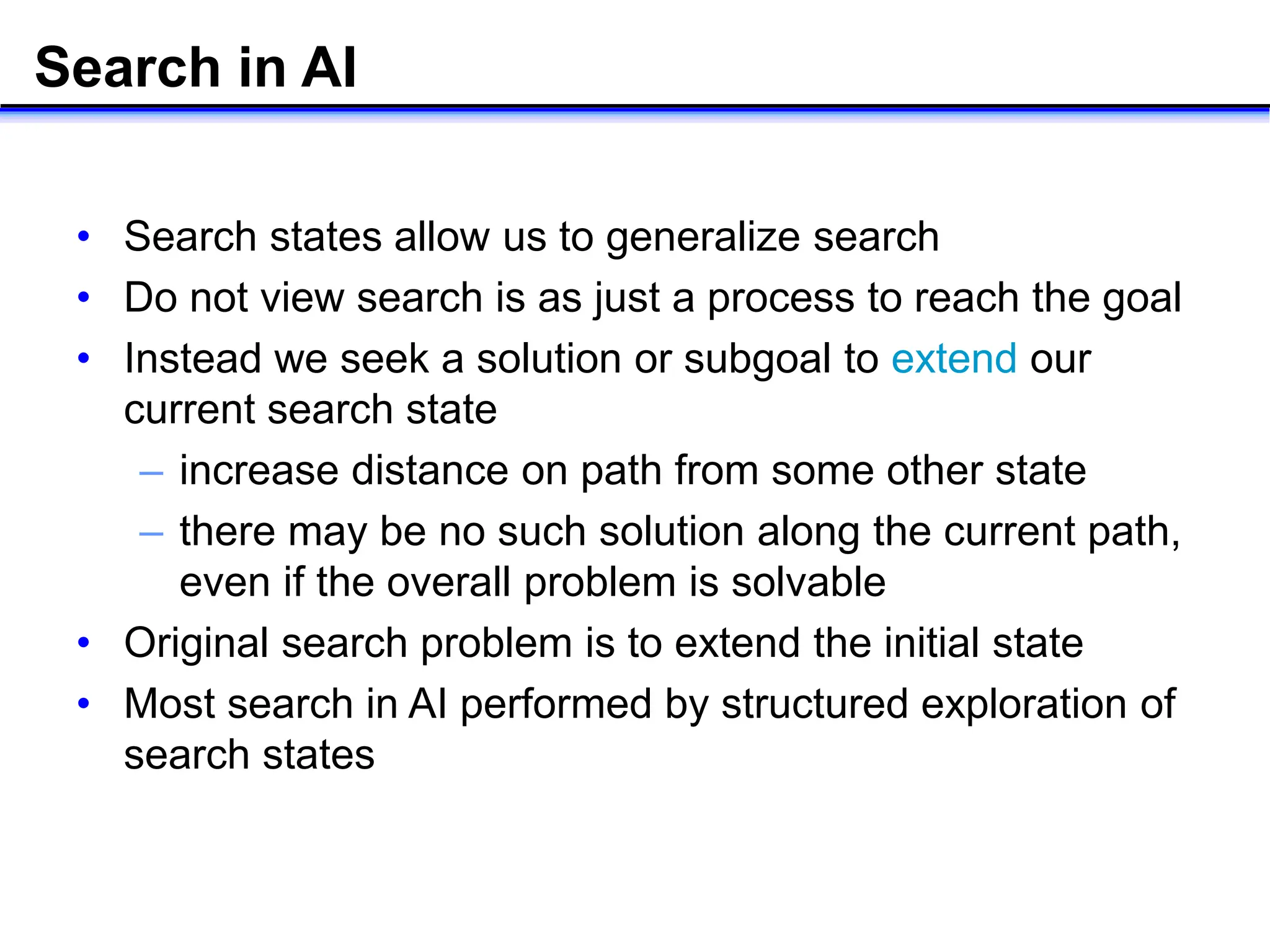 Search in AI
• Search states allow us to generalize search
• Do not view search is as just a process to reach the goal
• Instead we seek a solution or subgoal to extend our
current search state
– increase distance on path from some other state
– there may be no such solution along the current path,
even if the overall problem is solvable
• Original search problem is to extend the initial state
• Most search in AI performed by structured exploration of
search states
 