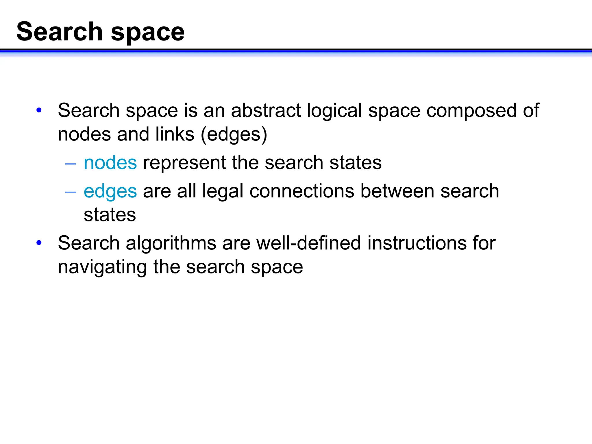 Search space
• Search space is an abstract logical space composed of
nodes and links (edges)
– nodes represent the search states
– edges are all legal connections between search
states
• Search algorithms are well-defined instructions for
navigating the search space
 