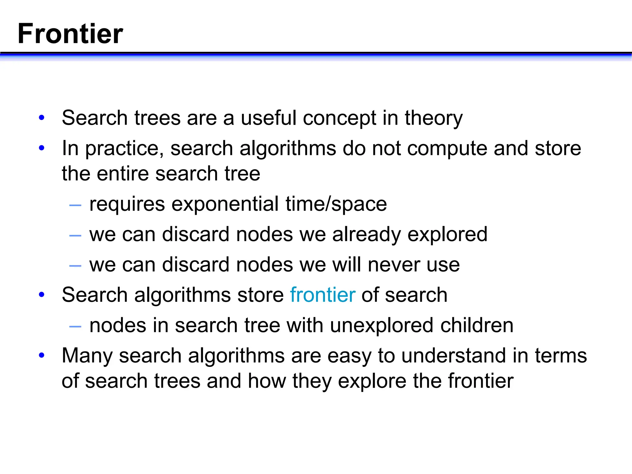 Frontier
• Search trees are a useful concept in theory
• In practice, search algorithms do not compute and store
the entire search tree
– requires exponential time/space
– we can discard nodes we already explored
– we can discard nodes we will never use
• Search algorithms store frontier of search
– nodes in search tree with unexplored children
• Many search algorithms are easy to understand in terms
of search trees and how they explore the frontier
 