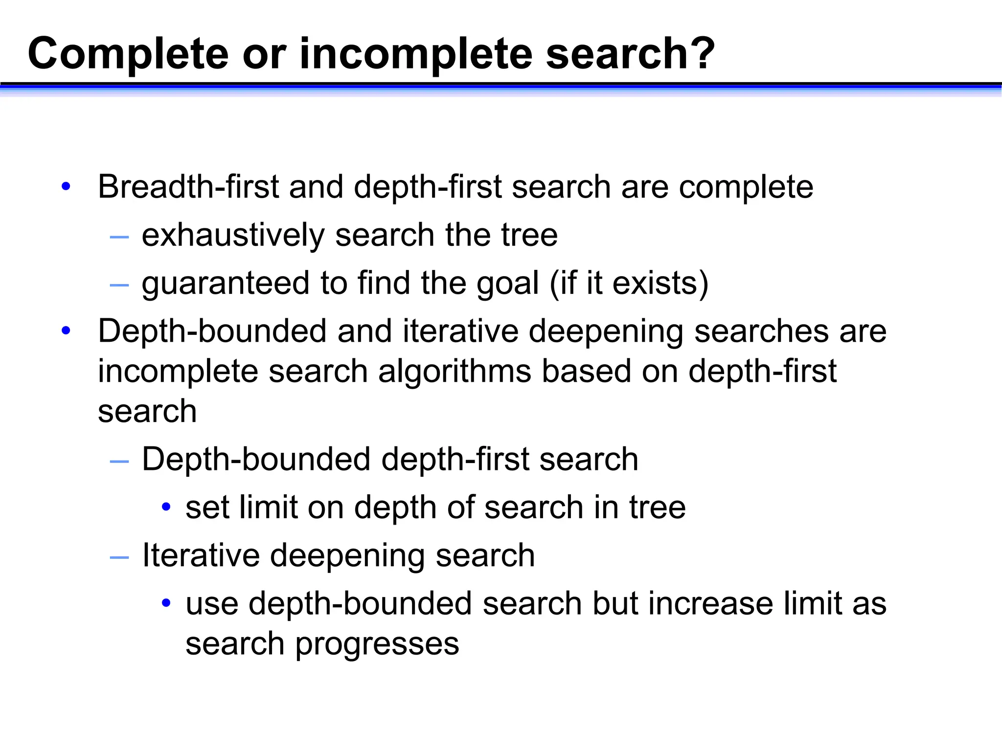Complete or incomplete search?
• Breadth-first and depth-first search are complete
– exhaustively search the tree
– guaranteed to find the goal (if it exists)
• Depth-bounded and iterative deepening searches are
incomplete search algorithms based on depth-first
search
– Depth-bounded depth-first search
• set limit on depth of search in tree
– Iterative deepening search
• use depth-bounded search but increase limit as
search progresses
 
