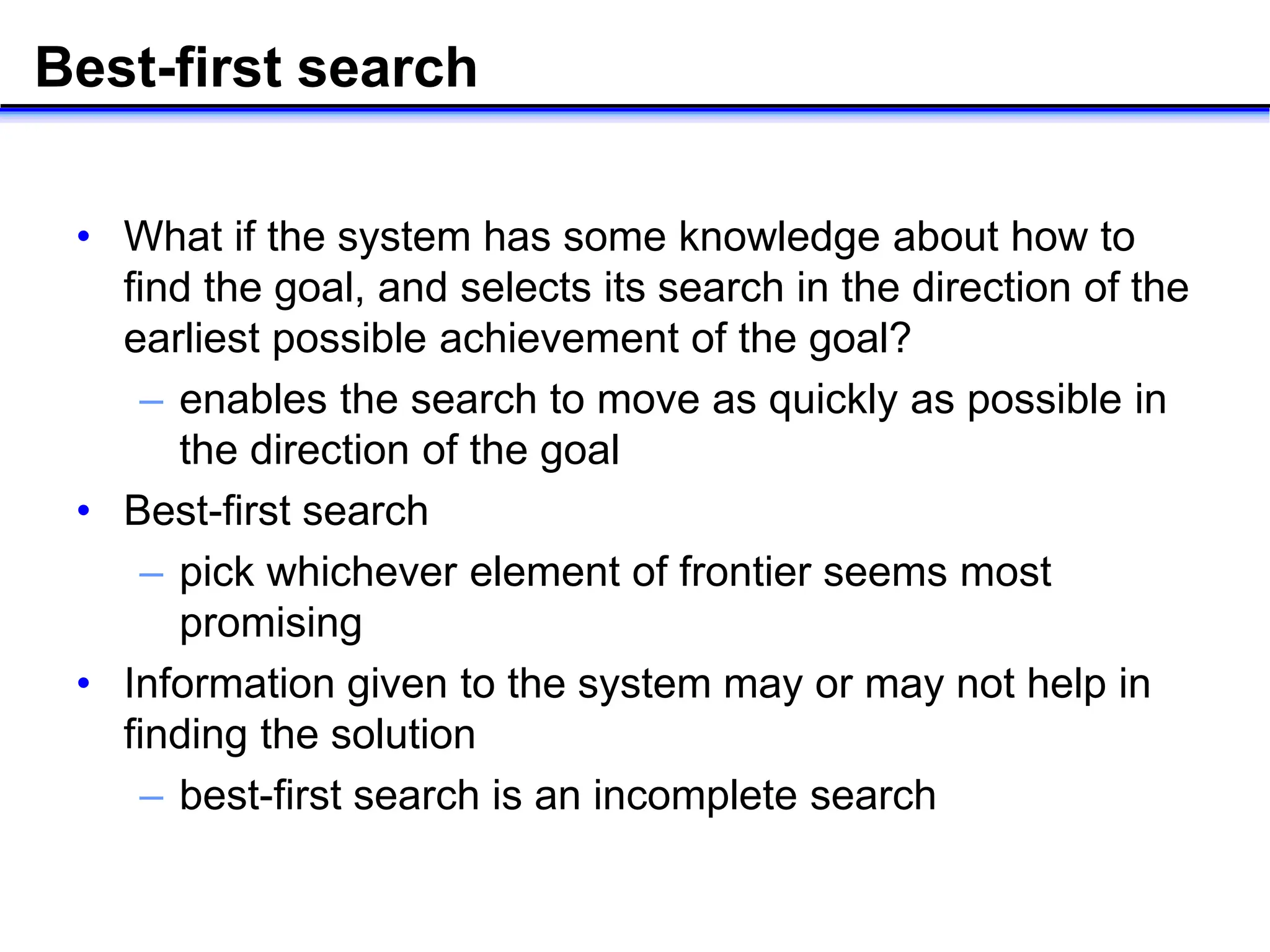 Best-first search
• What if the system has some knowledge about how to
find the goal, and selects its search in the direction of the
earliest possible achievement of the goal?
– enables the search to move as quickly as possible in
the direction of the goal
• Best-first search
– pick whichever element of frontier seems most
promising
• Information given to the system may or may not help in
finding the solution
– best-first search is an incomplete search
 