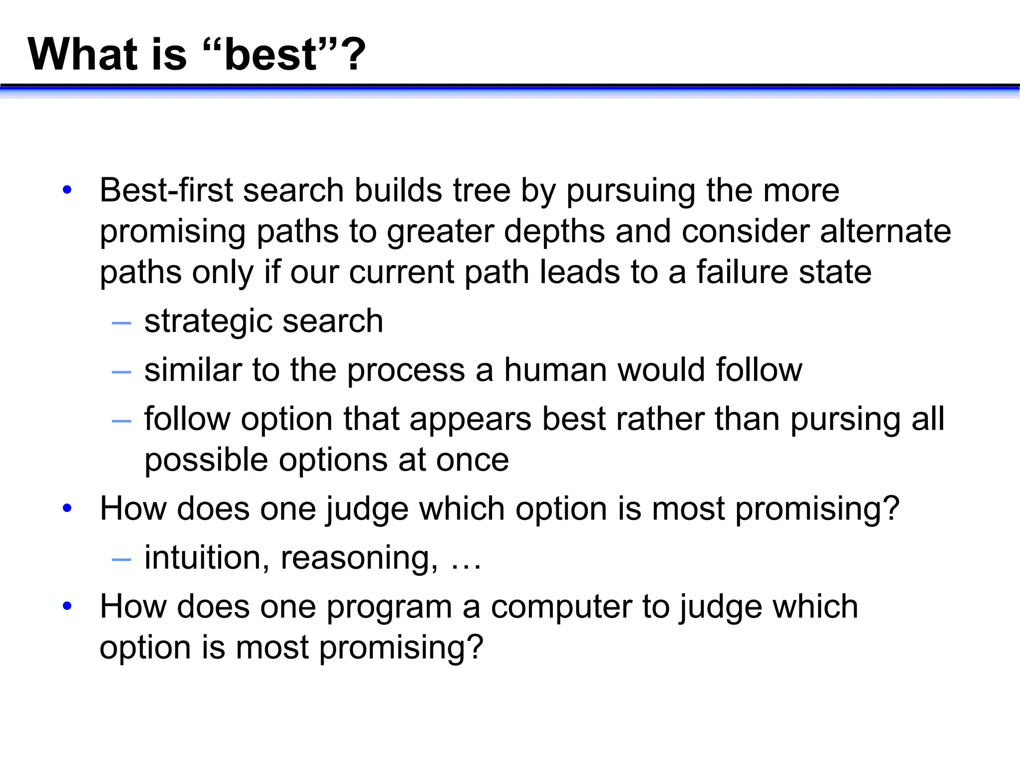 What is “best”?
• Best-first search builds tree by pursuing the more
promising paths to greater depths and consider alternate
paths only if our current path leads to a failure state
– strategic search
– similar to the process a human would follow
– follow option that appears best rather than pursing all
possible options at once
• How does one judge which option is most promising?
– intuition, reasoning, …
• How does one program a computer to judge which
option is most promising?
 