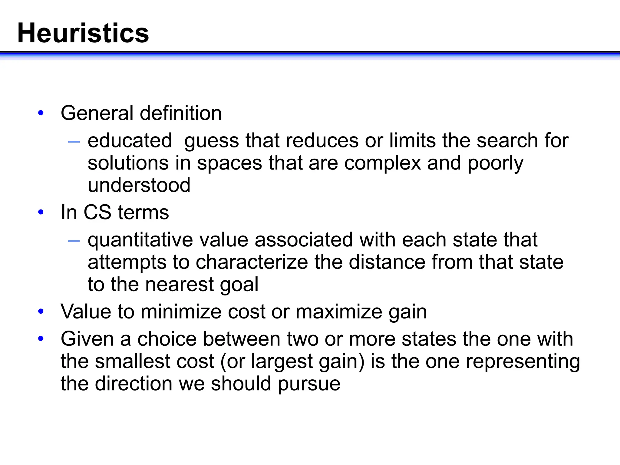 Heuristics
• General definition
– educated guess that reduces or limits the search for
solutions in spaces that are complex and poorly
understood
• In CS terms
– quantitative value associated with each state that
attempts to characterize the distance from that state
to the nearest goal
• Value to minimize cost or maximize gain
• Given a choice between two or more states the one with
the smallest cost (or largest gain) is the one representing
the direction we should pursue
 