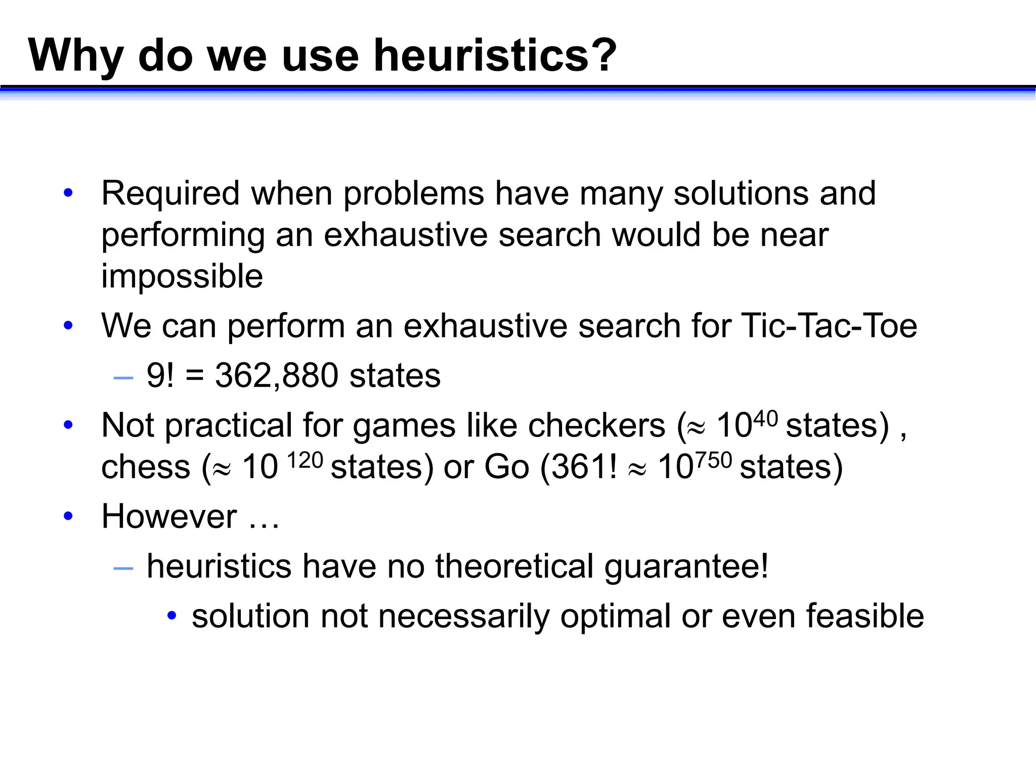 Why do we use heuristics?
• Required when problems have many solutions and
performing an exhaustive search would be near
impossible
• We can perform an exhaustive search for Tic-Tac-Toe
– 9! = 362,880 states
• Not practical for games like checkers ( 1040 states) ,
chess ( 10 120 states) or Go (361!  10750 states)
• However …
– heuristics have no theoretical guarantee!
• solution not necessarily optimal or even feasible
 