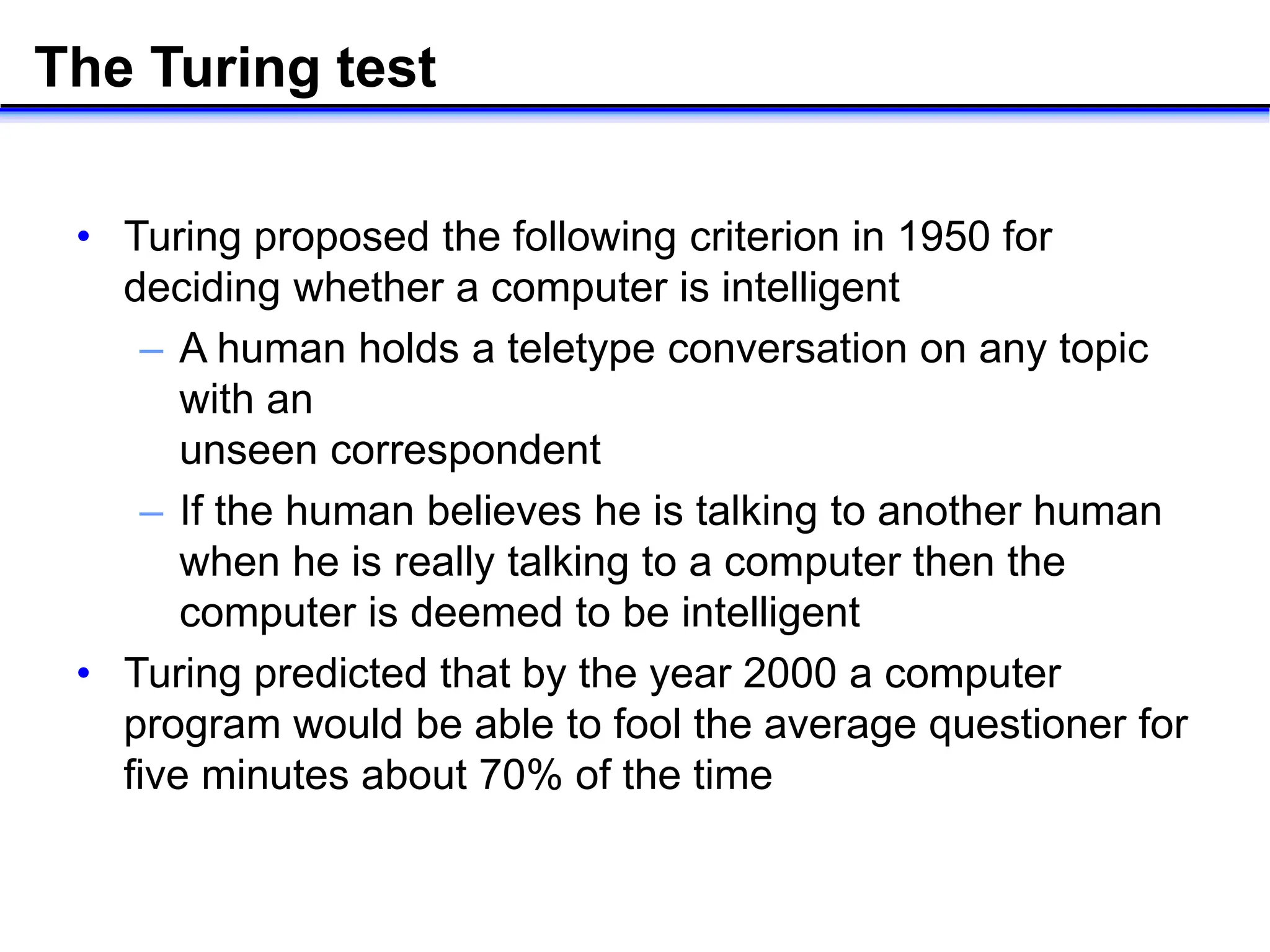 The Turing test
• Turing proposed the following criterion in 1950 for
deciding whether a computer is intelligent
– A human holds a teletype conversation on any topic
with an
unseen correspondent
– If the human believes he is talking to another human
when he is really talking to a computer then the
computer is deemed to be intelligent
• Turing predicted that by the year 2000 a computer
program would be able to fool the average questioner for
five minutes about 70% of the time
 