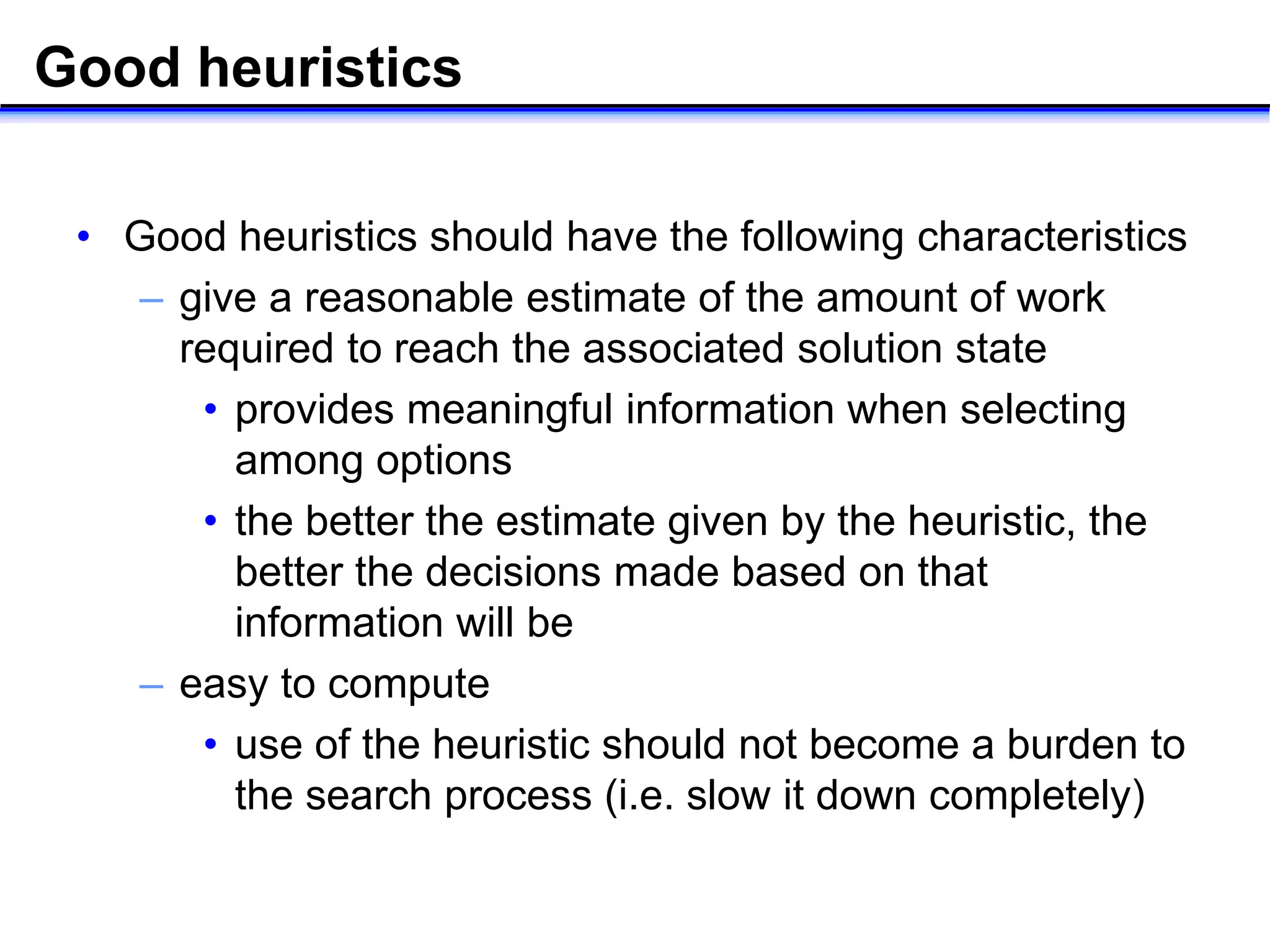 Good heuristics
• Good heuristics should have the following characteristics
– give a reasonable estimate of the amount of work
required to reach the associated solution state
• provides meaningful information when selecting
among options
• the better the estimate given by the heuristic, the
better the decisions made based on that
information will be
– easy to compute
• use of the heuristic should not become a burden to
the search process (i.e. slow it down completely)
 