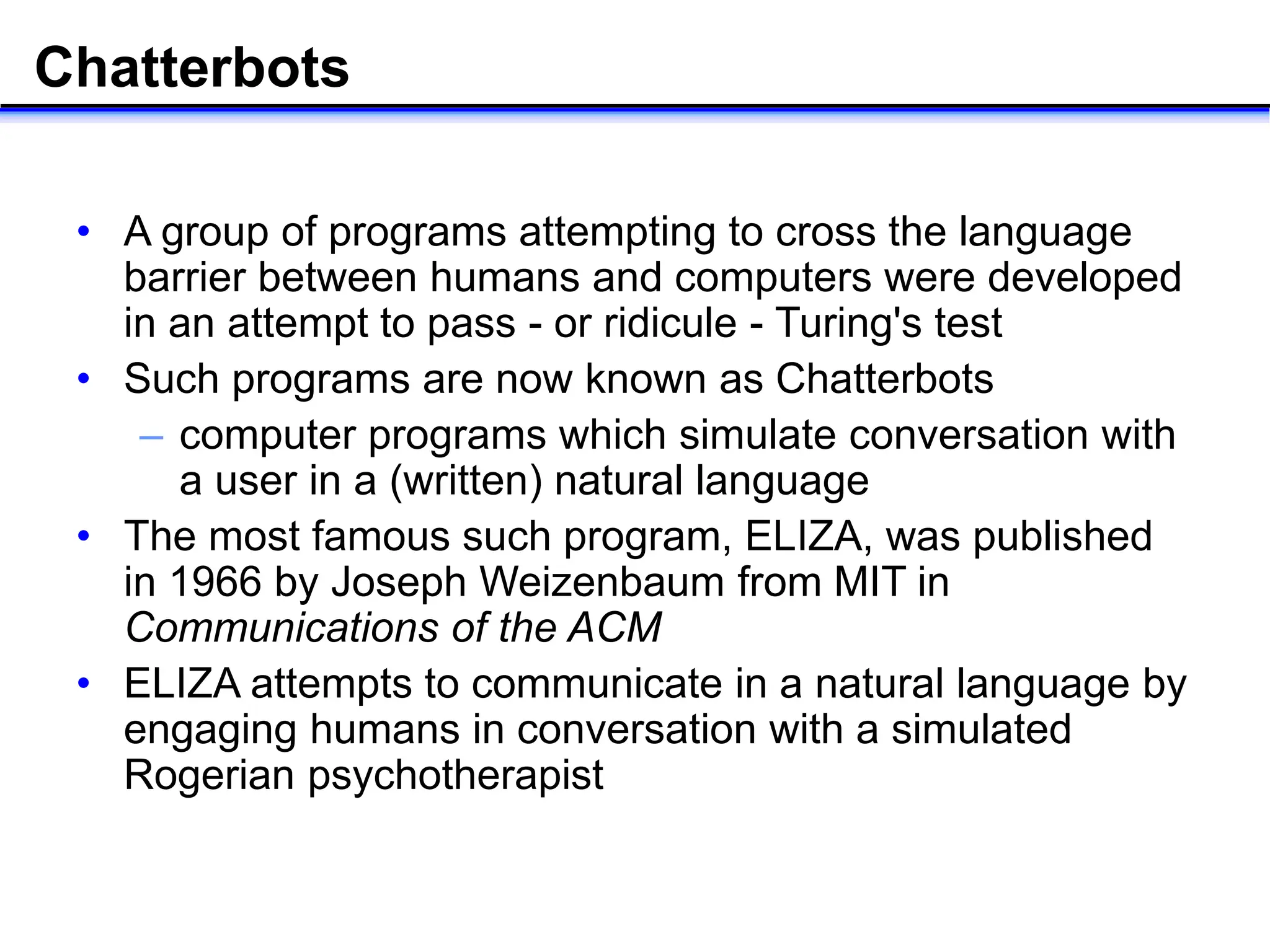 Chatterbots
• A group of programs attempting to cross the language
barrier between humans and computers were developed
in an attempt to pass - or ridicule - Turing's test
• Such programs are now known as Chatterbots
– computer programs which simulate conversation with
a user in a (written) natural language
• The most famous such program, ELIZA, was published
in 1966 by Joseph Weizenbaum from MIT in
Communications of the ACM
• ELIZA attempts to communicate in a natural language by
engaging humans in conversation with a simulated
Rogerian psychotherapist
 
