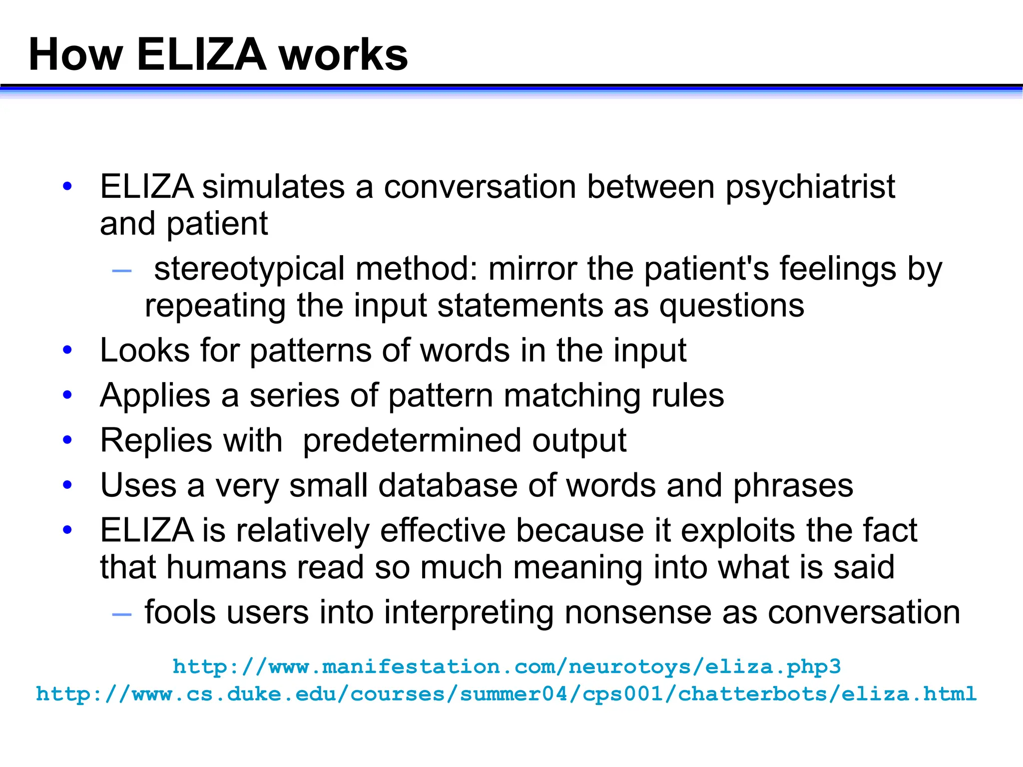 How ELIZA works
• ELIZA simulates a conversation between psychiatrist
and patient
– stereotypical method: mirror the patient's feelings by
repeating the input statements as questions
• Looks for patterns of words in the input
• Applies a series of pattern matching rules
• Replies with predetermined output
• Uses a very small database of words and phrases
• ELIZA is relatively effective because it exploits the fact
that humans read so much meaning into what is said
– fools users into interpreting nonsense as conversation
http://www.manifestation.com/neurotoys/eliza.php3
http://www.cs.duke.edu/courses/summer04/cps001/chatterbots/eliza.html
 
