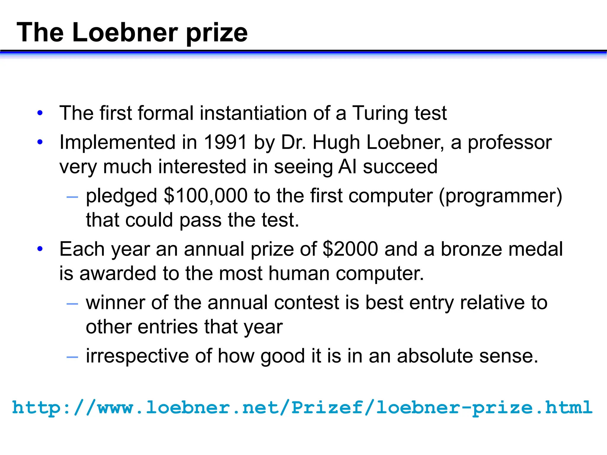 The Loebner prize
• The first formal instantiation of a Turing test
• Implemented in 1991 by Dr. Hugh Loebner, a professor
very much interested in seeing AI succeed
– pledged $100,000 to the first computer (programmer)
that could pass the test.
• Each year an annual prize of $2000 and a bronze medal
is awarded to the most human computer.
– winner of the annual contest is best entry relative to
other entries that year
– irrespective of how good it is in an absolute sense.
http://www.loebner.net/Prizef/loebner-prize.html
 