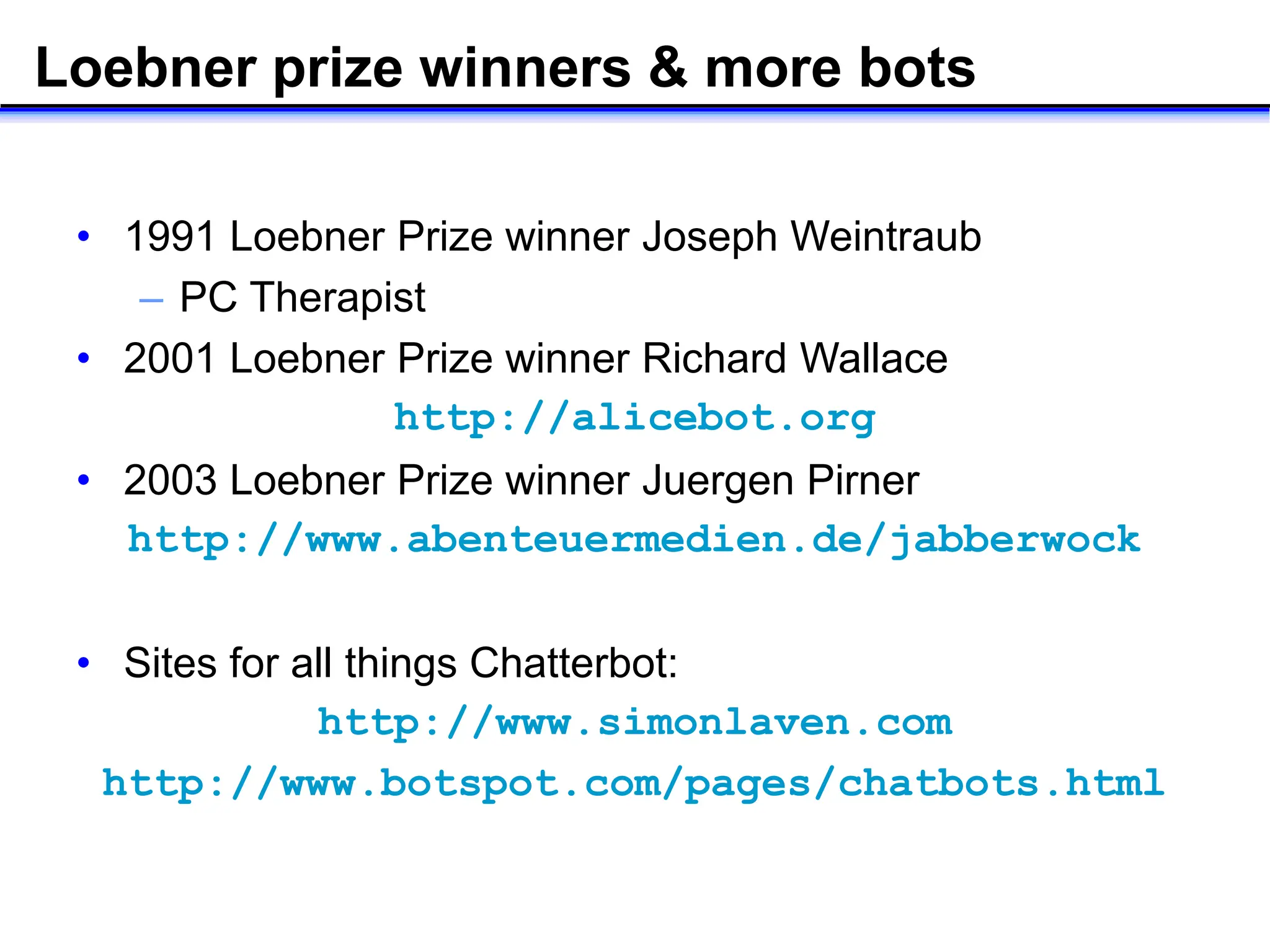 Loebner prize winners & more bots
• 1991 Loebner Prize winner Joseph Weintraub
– PC Therapist
• 2001 Loebner Prize winner Richard Wallace
http://alicebot.org
• 2003 Loebner Prize winner Juergen Pirner
http://www.abenteuermedien.de/jabberwock
• Sites for all things Chatterbot:
http://www.simonlaven.com
http://www.botspot.com/pages/chatbots.html
 