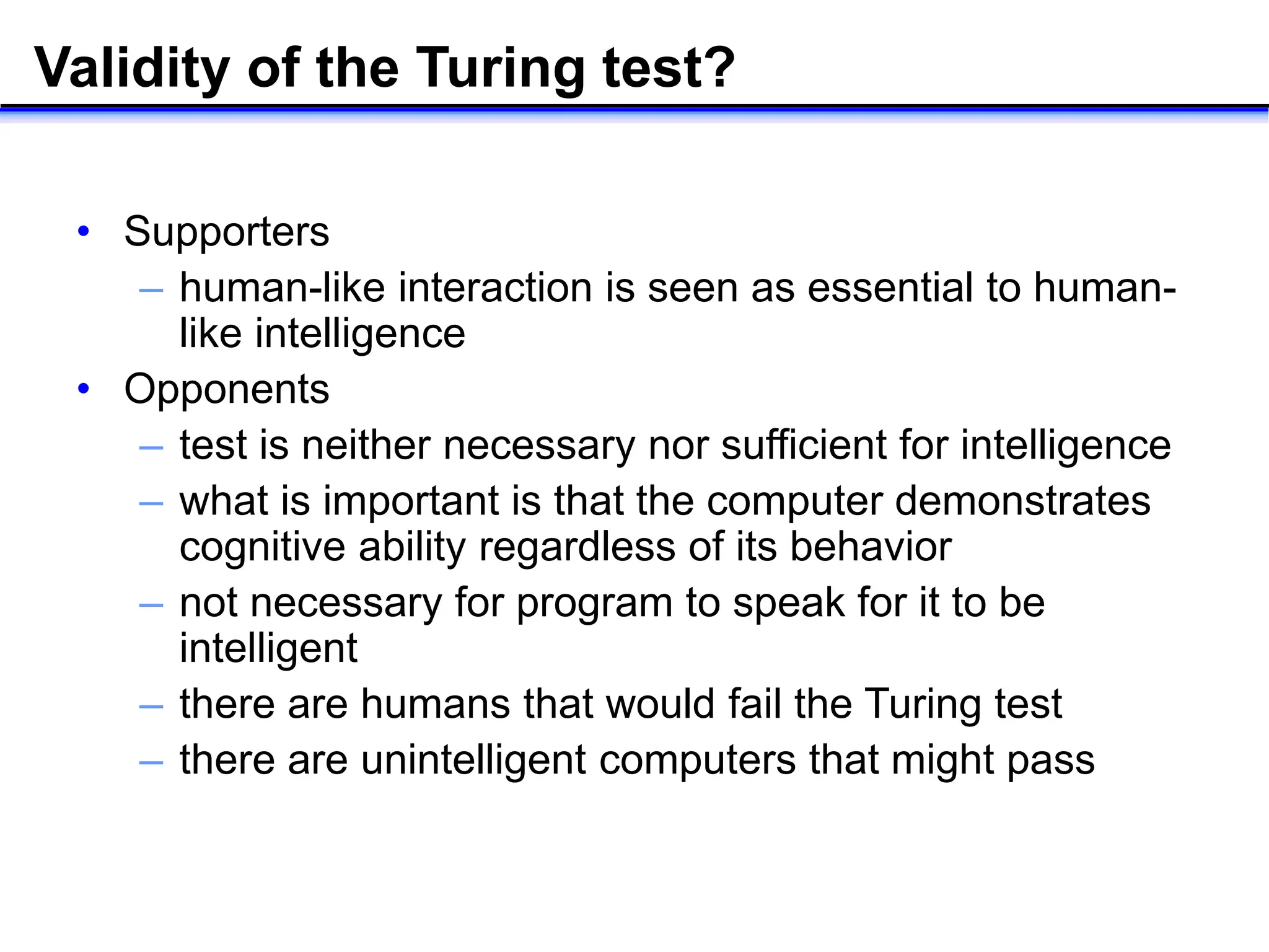 Validity of the Turing test?
• Supporters
– human-like interaction is seen as essential to human-
like intelligence
• Opponents
– test is neither necessary nor sufficient for intelligence
– what is important is that the computer demonstrates
cognitive ability regardless of its behavior
– not necessary for program to speak for it to be
intelligent
– there are humans that would fail the Turing test
– there are unintelligent computers that might pass
 