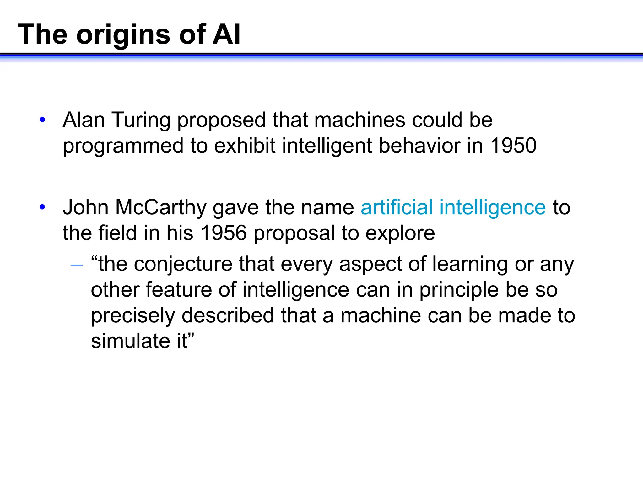The origins of AI
• Alan Turing proposed that machines could be
programmed to exhibit intelligent behavior in 1950
• John McCarthy gave the name artificial intelligence to
the field in his 1956 proposal to explore
– “the conjecture that every aspect of learning or any
other feature of intelligence can in principle be so
precisely described that a machine can be made to
simulate it”
 