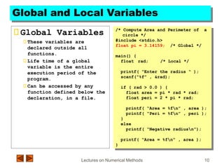 Lectures on Numerical Methods 10
Global and Local Variables
Global Variables
These variables are
declared outside all
functions.
Life time of a global
variable is the entire
execution period of the
program.
Can be accessed by any
function defined below the
declaration, in a file.
/* Compute Area and Perimeter of a
circle */
#include <stdio.h>
float pi = 3.14159; /* Global */
main() {
float rad; /* Local */
printf( “Enter the radius “ );
scanf(“%f” , &rad);
if ( rad > 0.0 ) {
float area = pi * rad * rad;
float peri = 2 * pi * rad;
printf( “Area = %fn” , area );
printf( “Peri = %fn” , peri );
}
else
printf( “Negative radiusn”);
printf( “Area = %fn” , area );
}
 