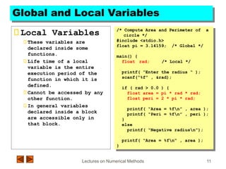 Lectures on Numerical Methods 11
Global and Local Variables
Local Variables
These variables are
declared inside some
functions.
Life time of a local
variable is the entire
execution period of the
function in which it is
defined.
Cannot be accessed by any
other function.
In general variables
declared inside a block
are accessible only in
that block.
/* Compute Area and Perimeter of a
circle */
#include <stdio.h>
float pi = 3.14159; /* Global */
main() {
float rad; /* Local */
printf( “Enter the radius “ );
scanf(“%f” , &rad);
if ( rad > 0.0 ) {
float area = pi * rad * rad;
float peri = 2 * pi * rad;
printf( “Area = %fn” , area );
printf( “Peri = %fn” , peri );
}
else
printf( “Negative radiusn”);
printf( “Area = %fn” , area );
}
 